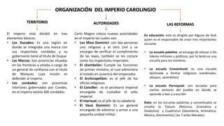 ORGANIZACIÓN DEL IMPERIO CAROLINGIO
El imperio esta dividió en tres
elementos básicos:
• Los Ducados: Es una región en
donde se integraba una marca con
sus respectivos condados y su
gobernante tiene el titulo de Duque
• Las Marcas: Son provincias situadas
en las fronteras y estaba a cargo de
un general de confianza con el titulo
de Marques cuya misión es
defender al imperio.
• Los condados: son provincias
interiores gobernados por Condes,
en el imperio existía 300 condados
Carlo Magno coloca nuevas autoridades
en el imperio las cuales son:
• Los Missi Dominici: son dos personas
uno religioso y el otro civil y se
encargar de verificar el cumplimiento
de las leyes, también se les conoce
como los inspectores imperiales.
• El chambelán: Cumple las funciones
de primer ministro, el cual administra
el estado en ausencia del emperador.
• El Archicapellám: es el jefe de los
oficios religiosos
• El Canciller: es el secretario imperial
encargado de custodiar el sello
imperial.
• El mariscal: es el jefe de la caballería
• El Vassi Dominici: Es un general
encargado de adiestrar y armar a una
pequeña unidad militar.
TERRITORIO AUTORIDADES LAS REFORMAS
En educación: esta es dirigida por Alguno de York
quien es el responsable de crear tres importantes
escuelas
• La escuela palatina: se encarga de educar a los
lideres militares y políticos, por lo tanto es una
escuela para los nombres.
• La escuela Conventural: es una escuela
destinada a formar religiosos (cardenales,
obispos, sacerdotes)
• La escuela Parroquial: son escuelas para
ciertos sectores del pueblo en donde se
aprende a leer y a escribir
Dato: en las escuelas palatinas y conventuales se
enseña la Trívium (Retorica, Gramática y
Dialéctica) y Cuadriviun (Geometría, Aritmética,
Música, Astronomía) ( las 7 artes liberales)
 