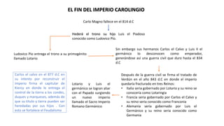 EL FIN DEL IMPERIO CAROLINGIO
Carlo Magno fallece en el 814 d.C
Hederá el trono su hijo Luis el Piadoso
conocido como Ludovico Pío.
Ludovico Pío entrega el trono a su primogénito
llamado Lotario
Sin embargo sus hermanos Carlos el Calvo y Luis II el
germánico lo desconocen como emperador,
generándose así una guerra civil que duro hasta el 834
d.C
Después de la guerra civil se firma el tratado de
Verdún en el año 843 d.C en donde el imperio
quedaría fracturado en tres Reinos:
• Italia seria gobernado por Lotario y su reino se
conocería como Lotaringia
• Francia seria gobernado por Carlos el Calvo y
su reino seria conocido como Franconia
• Alemania seria gobernado por Luis el
Germánico y su reino seria conocido como
Germania
Lotario y Luis el
germánico se logran aliar
con el Papado surgiendo
un nuevo imperio
llamado el Sacro Imperio
Romano Germánico
Carlos el calvo en el 877 d.C en
su intento por reconstruir el
imperio firma el capitular de
Kiercy en donde le entrega el
control de la tierra a los condes,
duques y marqueses, además de
que su titulo y tierra pueden ser
heredadas por sus hijos . Con
esto se fortalece el Feudalismo
 