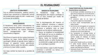 EL FEUDALISMO
¿QUÉ ES EL FEUDALISMO?
Fue un sistema económico, político, social y
cultural que caracterizó al desarrollo central
de la edad media (siglos IX y XIII – medio evo),
en Europa de occidente.
ANTECEDDENTES
El feudalismo tiene como antecedentes las
nuevas invasiones bárbaras que surgieron en
los siglos VIII-IX-X. Las nuevas invasiones
fueron protagonizadas por vikingos,
musulmanes y magiares.
Para frenar el avance de las nuevas invasiones
bárbaras, los reyes: Carlos Martel (imperio
carolingio), Alfredo el grande (reino ingles) y
Enrique el pajarero (reino germánico),
decidieron darles poder de decisión, caballos
y tierras a la clase noble o vasalla.
Los reyes sientan las bases de su perdida de
poder.
ORIGEN DE FEUDALISMO
El feudalismo surge tras la
desintegración del imperio carolingio la
cual se hace realidad por medio de
tratado de Verdún.
Con la desintegración del imperio, el
sector nobiliario comienza a adquirir
poder mientras que el monarca o rey
comienza a perderlo, esto se hace
evidente con los edictos nobiliarios de:
• Kiercy: se establece la heredabilidad
del Feudo (el rey ya no establece a
quien le pertenece el Feudo)
• Mercy: todos los hombres débiles
deberán acudir un señor feudal para
su protección y pagar por ello. (el rey
ya no protege al pueblo)
Con estos edictos surge el señor feudal y
comienza a controlar sus tierras y al
pueblo bajo su cuidado
CARACTERÍSTICAS DEL FEUDALISMO
1. Características económicas:
• Su principal actividad económica es la
agricultura (mejoras en la tecnificación)
• Su segunda actividad económica es la
ganadería
• El comercio solo es en base al
intercambio según las necesidades
• La tierra están monopolizadas por el
señor Feudal
• Las tierras son entregadas al campesino
o siervo de la gleba en usufructo a
cambio de una renta (las tierras del
campesino se les llama Mansos)
• Los campesino le entrega rentas al
señor feudal, existen tres tipos de renta:
Corvea (pago en trabajo), el Censo
(Pago en productos) y Talla ( Renta
Monetaria)
• Cada señor feudal acuña su moneda
• El señor feudal obtenía dinero por
medio de gabela (impuesto a la sal),
peajes, pernada (prima Nocte)
• Autarquía feuda ( economía cerrada de
auto sostenimiento)
 