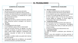 EL FEUDALISMO
ELEMENTOS DEL FEUDALISMO
1. El señor feudal
• Sus tierras se les llama las reservas del señor
• El señor feudal tiene la soberanía sobre las tierras
• Su poder esta determinado por la cantidad de tierras
que posee, su jerarquía y la cantidad de oro y plata
que recauda de las rentas.
• Dirigen los ejércitos
• Administran las tierras, imponen impuestos, decretan
leyes, dictaminan justicia y protege a sus siervos y
vasallos
2. El vasallo
• Es el protegido del señor feudal
• Le jura fidelidad y apoyo militar al señor feudal
• Entre sus funciones tenemos: no agredir a su amo,
no dañar sus bienes, no atentar contra la vida del
señor, ayuda militar, vigilancia y préstamos, dar
consejos, secundar al señor en las funciones
judiciales.
• El vasallo a cambio recibe una parte de la tierras
del señor feudal
• Si incumplía alguno de sus deberes, era acusado
de felonía (traición) y privado del feudo.
ELEMENTOS DEL FEUDALISMO
3. Siervo de la gleba
• Su origen es producto de la crisis del esclavismo
• Su nombre proviene del termino esclavo liberto
• Es el campesino que vive y depende de la tierra por
lo tanto no se puede desligar del señor feudal.
• El siervo paga la renta y lo hace de tres maneras:
Corvea (pago en trabajo), el Censo (Pago en
productos) y Talla ( Renta Monetaria)
4. La agricultura feudal
• Es la principal actividad económica del medio evo
• Se caracteriza por sus innovaciones tecnológicas
como la rotación del cultivo, el arado den yuntas, el
uso de la lampa.
• La vida en el medio evo es básicamente rural.
5. La ganadería feudal
Se utiliza los bosques y pastizales para alimentar al
ganados
Debido a que esta sociedad es de tipo guerrera, el
principal ganado es el caballar secundado por el vacuno,
ovejuno y porcino.
 