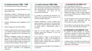 LA TERCERA CRUZADA 1189 - 1192
• Es conocida como la cruzada de los reyes.
• Fue convocada por el papa Clemente III y el
papa Gregorio VIII
• Participaron Federico I Barbarroja del sacro
Imperio romano-germánico, Ricardo I Corazón
de León de Inglaterra y Felipe II Augusto de
Francia.
• Federico I Barbarroja muere ahogado en el rio
de Sale.
• Felipe II Augusto se retira del conflicto
• Ricardo corazón de león continua en la batalla
y se enfrenta muchas veces a Saladino hasta
que logra la expulsión de los musulmanes en
acre.
• Ricardo es obligado a pactar una tregua de
tres años con Saladino (Tratado de Ramla)
debido a que en Inglaterra su hermano Juan
Sin tierras había dado un golpe de estado, por
lo tanto tenia que regresar a poner orden.
• Se mantuvieron las posiciones respectivas y el
libre acceso a Jerusalén a los peregrinos
cristianos
LA CUARTA CRUZADA 1202-1204
• Es conocida como la cruzada comercial debido a
que la principal motivación fue el control de las
rutas comerciales del mediterráneo oriental y
de Constantinopla por parte de los
comerciantes venecianos.
• La cruzada fue convocada por Inocencio III y
ordena a los venecianos construir barcos con la
promesa de pago a posteriori.
• Bonifacio Bonferrato y Enrico Dándolo para
poder recuperar la inversión en la construcción
de los barcos deciden saquear el pueblo de Sara
en donde matan a Musulmanes, judíos y
cristianos.
• Isaac III y su hijo Angelo II piden a Enrico
Dándolo apoyo para recuperar el trono del
imperio Bizantino.
• Enrico Dándolo al llegar al imperio Bizantino
saquea iglesias y todo el oro obtenido es
derretido para transformarlo en monedas,
además instala un imperio Latino de oriente con
hegemonía veneciana.
• El papa Inocencio excomulga a Enrico Dándolo y
a su ejército
LA CRUZADA DE LOS NIÑOS 1212
• Fue convocada por Inocencio III
• Para poder recibir la venia de Dios pide que a
la guerra vayan almas nobles y puras, es así
que se envía niños de entre 12 a 15 años.
• Esteban de Cloyes, el niño cruzado organiza
una cruzada conformada por soldados niños
de 12 a 15 años.
• En esta campaña los niños que logran llegar al
medio oriente son capturados por los
musulmanes y venidos como esclavos.
• Para justificar la ausencia de niños en Europa
nace el cuento del el flautista de Hamelin.
LA CRUZADA A OCCIDENTE 1215
• El pueblo de Albi ubicado en Francia,
comienza a cuestionar la moral de la iglesia,
ante esta situación la iglesia envía a un
ejercito al mando de Simón de Montfort para
masacrar a la población de Albi.
• La iglesia envía a Domingo de Guzmán para
cazar a los Albigenses, con el nace los la santa
inquisición y sus métodos
 