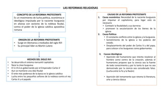 LAS REFORMAS RELIGIOSAS
ORIGEN DE LA REFORMA PROTESTANTE
• Surge en Alemania a mediados del siglo XVI
• Su principal líder es Martín Lutero
HECHOS DEL SIGLO XVI
• Se desarrolla el sistema mercantil capitalista
• Nace la clase burguesa
• El S.I.R.G es gobernando por el Emperador Carlos V
• Aun se mantiene una idea feudal
• El ente más poderoso de la época es la iglesia católica
• Lucha entre los pequeños señores de la nobleza contra el rey
Carlos V y el papado
CONCEPTO DE LA REFORMA PROTESTANTE
Es un movimiento de lucha política, económica e
ideológica impulsada por la naciente burguesía
en alianza con sectores de la nobleza feudal,
contra el poder de la iglesia católica apostólica
romana
CAUSAS DE LA REFORMA PROTESTANTE
1. Causa económica: Necesidad de la naciente burguesía
por impulsar el capitalismo, para logar esto es
necesario
• Combatir la feudalidad y sus barreras
• promover la secularización de los bienes de la
iglesia
2. Causa Política:
• El constante conflicto entre la iglesia y la burguesía.
• Sometimiento de la iglesia a los poderes del
estado.
• Desplazamiento del poder de Carlos V y del papa,
para colocar a los burgueses como gobernantes.
3. Causas ideológicas
• Aparición del humanismo que intenta revalorar al
hombre como centro de la creación, además el
humanismo propone que la ciencia sea la fuente
de todo conocimiento y por lo tanto lo que no sea
demostrado por la ciencia sea considerado falso.
(Lucha entre la Fe y la Razón)
• Aparición del remamiento que retoma la literatura,
arte y ciencia clásica
 