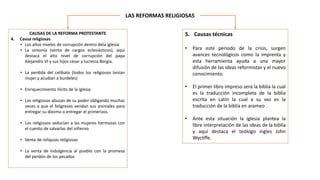 LAS REFORMAS RELIGIOSAS
CAUSAS DE LA REFORMA PROTESTANTE
4. Causa religiosas
• Los altos niveles de corrupción dentro dela iglesia
• La simonía (venta de cargos eclesiásticos), aquí
destaca el alto nivel de corrupción del papa
Alejandro VI y sus hijos cesar y lucrecia Borgia.
• La perdida del celibato (todos los religiosos tenían
mujer y acudían a burdeles)
• Enriquecimiento ilícito de la iglesia
• Los religiosos abusan de su poder obligando muchas
veces a que el feligreses vendan sus animales para
entregar su diezmo o entregar el primerizos
• Los religiosos seducían a las mujeres hermosas con
el cuento de salvarlas del infierno.
• Venta de reliquias religiosas
• La venta de indulgencia al pueblo con la promesa
del perdón de los pecados
5. Causas técnicas
• Para este periodo de la crisis, surgen
avances tecnológicos como la imprenta y
esta herramienta ayuda a una mayor
difusión de las ideas reformistas y el nuevo
conocimiento.
• El primer libro impreso será la biblia la cual
es la traducción incompleta de la biblia
escrita en Latín la cual a su vez es la
traducción de la biblia en arameo .
• Ante esta situación la iglesia plantea la
libre interpretación de las ideas de la biblia
y aquí destaca el teólogo ingles John
Wycliffe.
 