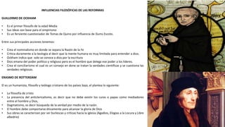 INFLUENCIAS FILOSÓFICAS DE LAS REFORMAS
GUILLERMO DE OCKHAM
• Es el primer filosofo de la edad Media
• Sus ideas son base para el empirismo
• Es un ferviente cuestionador de Tomas de Quino por influencia de Dums Escoto.
Entre sus principales acciones tenemos:
• Crea el nominalismo en donde se separa la Razón de la Fe
• Critica duramente a la teología al decir que la mente humana es muy limitada para entender a dios.
• Ockham indica que solo se conoce a dios por la escritura
• Dios emana del poder político y religioso pero es el hombre que delega ese poder a los lideres.
• Crea el conciliarismo el cual es un consejo en done se tratan la verdades científicas y se cuestiona las
verdades religiosas.
ERASMO DE ROTTERDAM
El es un humanista, filosofo y teólogo cristiano de los países bajo, el plantea lo siguiente:
• La filosofía de cristo
• La presencia del anticlericalismo, es decir que no debe existir los curas o papas como mediadores
entre el hombre y Dios,
• Dogmatismo, es decir búsqueda de la verdad por medio de la razón.
• El hombre debe comportarse éticamente para alcanzar la gloria de Dios
• Sus obras se caracterizan por ser burlescas y criticas hacia la iglesia (Agadios, Elogias a la Locura y Libre
albedrio)
 