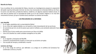 Marsilio de Padua
Fue un profesor de la universidad de Padua, durante sus investigaciones propone la separación
del poder espiritual del poder terrenal. Su hora mas reconocida es la llamada Defensor de Pacis,
la cual es una obra laica, privada de retórica, moderna y en algunos aspectos todavía actual, en
esta obra se plantea que la necesidad de poder ya no es de carácter religioso si no más bien
meramente humano, ya que el hombre busca satisfacer sus deseos terrenales.
LOS PRECURSORES DE LA REFORMA
John Wycliffe
• Es un ingles catedrático de la universidad de Oxford
• Es un critico de la iglesia debido a su corrupción y mala interpretación de las escrituras.
• Se caracterizo por ser uno de los pocos que acato el celibato y una constante adoración hacia
los santos
• Plantea que el único medio para comunicarse con Dios es la biblia
• Crea a los Lolardos los cuales cantaban evangelios en las calles
Janhuss
• Es un seguidor y discípulos de Wycliffe
• Cuestiona constantemente al papa y al clero por sus acciones corruptas
• Fue acusado de herejía y condenado a muerte
Jerónimo de Praga
• Es un fiel amigo de Janhuss, por defender a su amigo en el conflicto de Constanza fue
condenado a tortura y muerte
 