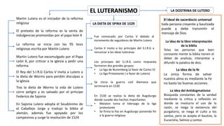 EL LUTERANISMO
Martin Lutero es el iniciador de la reforma
religiosa
El pretexto de la reforma es la venta de
indulgencias promovidas por el papa león X
La reforma se inicia con las 95 tesis
religiosas escrita por Martín Lutero
Martin Lutero fue excomulgado por el Papa
León X, por criticar a la iglesia y pedir una
reforma
El Rey del S.I.R.G Carlos V invita a Lutero a
la dieta de Worms para perdón disculpas a
la iglesia
Tras la dieta de Worms la vida de Lutero
corre peligro y es salvado por el príncipe
Federico de Sajonia
En Sajonia Lutero adopta el Seudónimo de
el Caballejo Jorge y tradujo la biblia al
alemán, además fue apoyado por los
campesinos y surge la revolución de 1524
LA DIETA DE SPIRA DE 1529
Fue convocado por Carlos V debido al
incremento de seguidores de Martin Lutero
Carlos V invito a los príncipes del S.I.R.G a
renunciar a las ideas luteranas
Los príncipes del S.I.R.G como respuesta
formaron dos grandes grupos:
• La liga de Nuremberg (a favor de Carlos V)
• La liga Protestante ( a favor de Lutero)
Se inicia la guerra civil Alemana que
terminaría en 1530
En 1530 se realiza la dieta de Augsburgo
donde sucede dos hechos importantes
• Melaton toma el liderazgo de la liga
protestante
• Se firma la Paz en Augsburgo poniendo fin
a la guerra religiosa
LA DOSTRINA DE LUTERO
El ideal de sacerdocio universal
toda persona creyente y bautizada
puede y debe transmitir el
mensaje de Dios
La idea de la libre interpretación
de la biblia
Tolas las personas que leen
constante mente la biblia tienen el
deber de analizas, interpretar y
difundir la palabra de dios.
La idea de la fe
La única forma de salvar
nuestra alma es mediante la Fe
no basta las buenas acciones.
La idea del Antidogmatismo
Búsqueda constantes de la verdad
mediante la critica y reflexión en
donde se involucra el uso de la
razón, se niega la existencia del
purgatorio, se niega el culto a los
santos, pero se acepta el bautizo, la
Eucaristía, Salmos y cantos
 