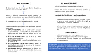 EL CALVINISMO
Es desarrollada por el francés Juan Calvino durante sus
estudios en a universidad de Orleans.
Para 1533 debido a la persecución del Rey Francisco I en
contra de los protestantes, Juan Calvino decidió huir a Basilea
En Basilea escribió su obra llamada Instrucción Cristiana
Durante su estadía en Ginebra logra establecer 5 puntos
importantes:
• DEPRAVACIÓN TOTAL: Todo los hombres están expuestos
al pecado debido a su incapacidad de distinguir lo bueno
de lo malo, por ende debe ser guiado por un ente
superior.
• ELECCIÓN INCONDICIONAL: Dios te da la fe y debes
aceptarlo voluntariamente
• EXPIACIÓN LIMITADA: Cristo solo salvará a los que tienen
el don de la Fe
• EL LLAMAMIENTO EFICAZ DEL ESPÍRITU SANTO: El
espíritu Santo atraerá a los pecadores los cuales son
elegidos para ser salvados
• PERSEVERANCIA DE LOS SANTOS: Todos los elegidos para
tener el don de la fe serán considerados eternamente
salvos y Santos.
EL ANGLICANISMO
Nace en Inglaterra y su autor es el Rey Enrique VIII.
Enrique VIII decide romper las relaciones políticas y
eclesiásticas con la iglesia romana.
CAUSAS DEL ORIGEN DEL ANGLICANISMO
• El papa clemente VII le negó el divorcio a Enrique VIII por
lo tanto no podía separase de catalina de Aragón y
tampoco podía casarse con Ana Bolena.
• La firma del acta de supremacía en donde se indica que la
cabeza de la iglesia será desde ese momento el Rey Carlos
VIII
CONSECUENCIAS
• La iglesia católica romana excomulga a Enrique VIII
• Inglaterra retira al papa como jefe supremo de la iglesia
• Surgimiento de la iglesia anglicana con sus respectivas
normas y estatutos
EN GINEBRA Juan Calvino establece un gobierno teocrático, a
este tipo de gobierno se le nombrará como el CONSORCIO que
convierte a Ginebra como la ciudad perfecta del cristianismo
 