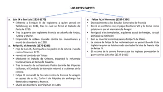 a. Luis IX o San Luis (1226-1270)
• Enfrento a Enrique III de Inglaterra a quien venció en
Taillebourg en 1242, tras lo cual se firmó el tratado de
París de 1259.
• Tras la guerra con Inglaterra Francia se adueña de Anjou,
Turena y Maine.
• Emprendió la octava cruzada contra los musulmanes y
murió de disentería en 1270
a. Felipe III, el Atrevido (1270-1285)
• Hijo de Luis IX, Acompañó a su padre en la octava cruzada
contra Túnez en 1270.
• Hereda el condado de Tolosa
• Mediante el Tratado de Orleans, expandió la influencia
francesa hacia el Reino de Navarra.
• Tras la muerte de su hermano Pedro durante las Vísperas
sicilianas, el Condado de Alenzón retornó a las tierras de la
corona.
• Felipe III comandó la Cruzada contra la Corona de Aragón
en apoyo de su tío, Carlos I de Nápoles sin embargo fue
derrotado y regreso a Francia.
• Murió de disentería en Perpiñán en 1285
LOS REYES CAPETO
a. Felipe IV, el Hermoso (1285-1314)
• Dio nacimiento a los Estados Generales de Francia
• Entró en conflicto con el papa Bonifacio VIII y lo tomo como
prisionero por el atentado de Anagni.
• Persiguió a los templarios, a quienes acusó de herejes, lo cual
provocó su extinción
• Con su muerte la corona paso a Felipe V de Valois
• La corona de Felipe IV fue reclamada por su yerno Eduardo III de
Inglaterra quien se había casado con Isabel la loba de Francia Hija
de Felipe IV.
• El reclamo de la corona francesa por los Ingleses provocarían la
guerra de los 100 años (1337-1453)
 