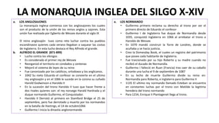 LA MONARQUIA INGLEA DEL SILGO X-XIV
a. LOS ANGLOSAJONES
La monarquía inglesa comienza con los anglosajones los cuales
son el producto de la unión de los reinos anglos y sajones. Esta
unión fue realizada por Egberto de Wessex durante el siglo IX
El reino anglosajón tuvo como reto luchar contra los pueblos
escandinavos quienes cada verano llegaban a saquear las costas
de Inglaterra. En esta lucha destaca el Rey Alfredo el grande.
b. ALFREDO EL GRANDE (871-899)
• Lucho contra los vikingos
• Es considerado el primer rey de Wessex
• Reorganizó el territorio en condados y centenas
• Mejoró el sistema de leyes de su reino
• Fue canonizado por los católicos, ortodoxos y los anglicanos.
• 1042 Su nieto Eduardo el confesor se convierte en el ultimo
rey anglosajón y en el 1066 le sucede en la corona su cuñado
Harold Godwinson o Haroldo II
• En la sucesión del trono Haroldo II tuvo que hacer frente a
dos rivales quienes son: el rey noruego Harald Hardrada y el
duque normando Guillermo, el Conquistador.
• Haroldo II Derrotó al primero en Stamford Bridge el 25 de
septiembre, pero fue derrotado y muerto por los normandos
en la batalla de Hastings, el 14 de octubre1066
• Guillermo I inicia la dinastía anglonormando
a. LOS NORMANDO
• Guillermo primero reclama su derecho al trono por ser el
primero directo de Eduardo el confesor
• Guillermo I de Inglaterra fue duque de Normandía desde
1035, conquistó Inglaterra en 1066 al arrebatar el trono a
Haroldo de Wessex
• En 1070 mandó construir la Torre de Londres, donde se
acuñaba y se hacía justicia.
• Creo la Domesday Book, el cuales un registro del patrimonio
que posee cada habitante de Inglaterra.
• Fue traicionado por su hijo Roberto y su madre cuando no
recibió el ducado de Normandía.
• Guillermo I falleció en Ruan (Francia) tras caer de su caballo
durante una lucha el 9 de septiembre de 1087
• En su lecho de muerte Guillermo divide su reino en:
Normandía para Roberto, e Inglaterra para Guillermo II
• 1135 El ultimo rey normando llamado Esteban se encuentra
en constantes luchas por el trono con Matilde la legitima
heredera del trono normando
• Para 1154, Enrique II Plantagenet llega al trono.
 