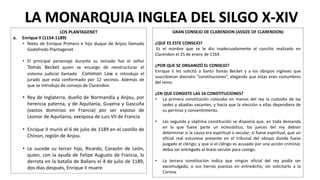 LOS PLANTAGENET
a. Enrique II (1154-1189)
• Nieto de Enrique Primero e hijo duque de Anjou llamado
Godofredo Plantagenet.
• El principal personaje durante su reinado fue el señor
Tomás Becket quien se encargo de reestructurar el
sistema judicial llamado Common Law e introdujo el
jurado que esta conformado por 12 vecinos. Además de
que se introdujo de consejo de Clarendon.
• Rey de Inglaterra, dueño de Normandía y Anjou, por
herencia paterna, y de Aquitania, Guyena y Gascuña
(vastos dominios en Francia) por ser esposo de
Leonor de Aquitania, exesposa de Luis VII de Francia
• Enrique II murió el 6 de julio de 1189 en el castillo de
Chinon, región de Anjou.
• Le sucede su tercer hijo, Ricardo, Corazón de León,
quien, con la ayuda de Felipe Augusto de Francia, lo
derrota en la batalla de Ballans el 4 de julio de 1189,
dos días después, Enrique II muere
LA MONARQUIA INGLEA DEL SILGO X-XIV
GRAN CONSEJO DE CLARENDON (ASSIZE OF CLARENDON)
¿QUE ES ESTE CONSEJO?
Es el nombre que se le dio inadecuadamente al concilio realizado en
Clarendon el 25 de enero de 1164.
¿POR QUE SE ORGANIZÓ EL CONSEJO?
Enrique II les solicitó a Santo Tomás Becket y a los obispos ingleses que
suscribieran dieciséis “constituciones”, alegando que estas eran costumbres
del reino.
¿EN QUE CONSISTE LAS 16 CONSTITUCIONES?
• La primera constitución colocaba en manos del rey la custodia de las
sedes y abadías vacantes, y hacía que la elección a ellas dependiera de
su permiso y consentimiento.
• Las segunda y séptima constitución se disponía que, en toda demanda
en la que fuese parte un eclesiástico, los jueces del rey debían
determinar si la causa era espiritual o secular; si fuese espiritual, que un
oficial real estuviese presente en el tribunal del obispo donde fuese
juzgado el clérigo; y que si el clérigo es acusado por una acción criminal,
debía ser entregado al brazo secular para castigo.
• La tercera constitución indica que ningún oficial del rey podía ser
excomulgado, o sus tierras puestas en entredicho, sin solicitarlo a la
Corona
 