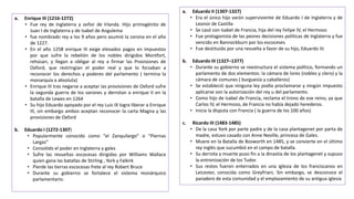 a. Enrique III (1216-1272)
• Fue rey de Inglaterra y señor de Irlanda. Hijo primogénito de
Juan I de Inglaterra y de Isabel de Angulema
• fue nombrado rey a los 9 años pero asumió la corona en el año
de 1227.
• En el año 1258 enrique III exige elevados pagos en impuestos
por que sufre la rebelión de los nobles dirigidos Montfort,
rehúsan, y llegan a obligar al rey a firmar las Provisiones de
Oxford, que restringían el poder real y que lo forzaban a
reconocer los derechos y poderes del parlamento ( termina la
monarquía a absoluta)
• Enrique III tras negarse a aceptar las provisiones de Oxford sufre
la segunda guerra de los varones y derrotan a enrique II en la
batalla de Lewes en 1264
• Su hijo Eduardo apoyado por el rey Luis IX logra liberar a Enrique
III, sin embargo ambos aceptan reconocer la carta Magna y las
provisiones de Oxford
b. Eduardo I (1272-1307)
• Popularmente conocido como “el Zanquilargo” o “Piernas
Largas”
• Consolido el poder en Inglaterra y gales
• Sufre las revueltas escocesas dirigidas por Williams Wallace
quien gana las batallas de Stirling , York y Falkirk
• Pierde las tierras escocesas frete al rey Robert Bruce
• Durante su gobierno se fortalece el sistema monárquico
parlamentario.
a. Eduardo II (1307-1327)
• Era el único hijo varón superviviente de Eduardo I de Inglaterra y de
Leonor de Castilla
• Se casó con Isabel de Francia, hija del rey Felipe IV, el Hermoso
• Fue protagonista de las peores decisiones políticas de Inglaterra y fue
vencido en Bannockburn por los escoceses
• Fue destituido por una revuelta a favor de su hijo, Eduardo III.
b. Eduardo III (1327–1377)
• Durante su gobierno se reestructura el sistema político, formando un
parlamento de dos elementos: la cámara de lores (nobles y clero) y la
cámara de comunes ( burguesía y caballeros)
• Se estableció que ninguna ley podía proclamarse y ningún impuesto
aplicarse son la autorización del rey u del parlamento.
• Como hijo de Isabel de Francia, reclama el trono de ese reino, ya que
Carlos IV, el Hermoso, de Francia no había dejado herederos.
• Inicia la disputa con Francia ( la guerra de los 100 años)
c. Ricardo III (1483-1485)
• De la casa York por parte padre y de la casa plantagenet por parta de
madre, estuvo casado con Anne Neville, princesa de Gales.
• Muere en la Batalla de Bosworth en 1485, y se convierte en el último
rey inglés que sucumbió en el campo de batalla.
• Su derrota y muerte puso fin a la dinastía de los plantagenet y supuso
la entronización de los Tudor.
• Sus restos fueron enterrados en una iglesia de los franciscanos en
Leicester, conocida como Greyfriars. Sin embargo, se desconoce el
paradero de esta comunidad y el emplazamiento de su antigua iglesia
 