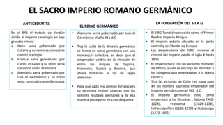 EL SACRO IMPERIO ROMANO GERMÁNICO
ANTECEDENTES
En el 843 el tratado de Verdún
divide al imperio carolingio en tres
grandes reinos:
a. Italia seria gobernado por
Lotario y su reino se conocería
como Lotaringia
b. Francia seria gobernado por
Carlos el Calvo y su reino seria
conocido como Franconia
c. Alemania seria gobernado por
Luis el Germánico y su reino
seria conocido como Germania
• Alemania seria gobernado por Luis el
Germánico el año 911 d.C
• Tras la caída de la dinastía germánica
se forma un reino germánico con una
monarquía selectiva, es decir que el
emperador saldría de la elección de
entre los duques de Sajonia,
Franconia, Suabia y Baviera, que
ahora tomarían el rol de reyes
alemanes
• Para que cada rey alemán fortaleciera
su territorio realizó alianzas con los
señores feudales alemanes y de esa
manera protegerte en caso de guerra
EL REINO GERMÁNICO
• El SIRG También conocido como el Primer
Reich o Imperio Antiguo
• El imperio estaría ubicado en la parte
central y occidental de Europa
• Los emperadores del SIRG tuvieron el
control del imperio desde el siglo X hasta
1806.
• El imperio nace con las acciones militares
de Otón I, quien se encarga de derrotar a
los húngaros que amenazaban a la iglesia
católica
• Tras las victorias de Otón I el papa Juan
XII los nombra sagrados emperador del
imperio germánico en el 962 d.C.
• El imperio germánico tuvo como
emperador a las dinastías : Sajonia (962-
1024), Franconia (1024-1138),
Hohenstauffen (1138-1250) y Habsburgo
(1273-1806)
LA FORMACIÓN DEL S.I.R.G
 