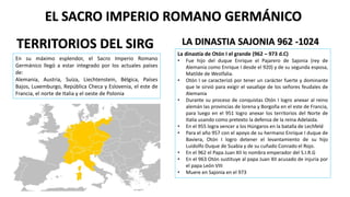 En su máximo esplendor, el Sacro Imperio Romano
Germánico llegó a estar integrado por los actuales países
de:
Alemania, Austria, Suiza, Liechtenstein, Bélgica, Países
Bajos, Luxemburgo, República Checa y Eslovenia, el este de
Francia, el norte de Italia y el oeste de Polonia
EL SACRO IMPERIO ROMANO GERMÁNICO
TERRITORIOS DEL SIRG LA DINASTIA SAJONIA 962 -1024
La dinastía de Otón I el grande (962 – 973 d.C)
• Fue hijo del duque Enrique el Pajarero de Sajonia (rey de
Alemania como Enrique I desde el 920) y de su segunda esposa,
Matilde de Westfalia.
• Otón I se caracterizó por tener un carácter fuerte y dominante
que le sirvió para exigir el vasallaje de los señores feudales de
Alemania
• Durante su proceso de conquistas Otón I logro anexar al reino
alemán las provincias de lorena y Borgoña en el este de Francia,
para luego en el 951 logro anexar los territorios del Norte de
Italia usando como pretexto la defensa de la reina Adelaida.
• En el 955 logra vencer a los Húngaros en la batalla de Lechfeld
• Para el año 957 con el apoyo de su hermano Enrique I duque de
Baviera, Otón I logro detener el levantamiento de su hijo
Luidolfo Duque de Suabia y de su cuñado Conrado el Rojo.
• En el 962 el Papa Juan XII lo nombra emperador del S.I.R.G
• En el 963 Otón sustituye al papa Juan XII acusado de injuria por
el papa León VIII
• Muere en Sajonia en el 973
 