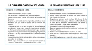ENRIQUE II - EL SANTO (1002 – 1024)
• Último monarca de la dinastía sajona
• hijo de Enrique II el Pendenciero, duque de Baviera
• Impuso como nueva capital del imperio a la ciudad de
Bamberg.
• Durante su coronación como emperador, solicito al para
Benedicto VIII que recite el credo con la inclusión del
filioque
• El filioque (el hijo) es un rezo exclusivo de tierras francas y
germánicas y por primera vez en la historia seria recitado
en Roma, con esta inclusión se deja en claro que el sacro
imperio romano germánico tendría como religión principal
la católica y se aleja rotundamente de la católica ortodoxa
de oriente.
• Enrique II murió el 13 de julio de 1024, y fue enterrado en
la catedral de Bamberg.
• Debido a que enrique II no tuvo hijos, la corona pasaría a
Conrado II dando inicio a la dinastía Franconia o Salia
LA DINASTIA SAJONIA 962 -1024
CONRADO II (1024-1039)
• Perteneciente a la dinastía salia o dinastía Franconia
• Estuvo casado con Gisela de Suabia, con quien tuvo a su
hijo Enrique III el Negro
• Su gobierno tuvo un fuerte rechazo del clero y de los
terratenientes feudales y eso debido a que Conrado II saco
al clero de las funciones administrativas del estado y
coloco en su lugar a civiles mejor preparados.
• Promovió el comercio de libre mercado.
• Durante su gobierno elimino los problemas fronterizos con
Francia y Polonia
• Freno la expansión del imperio bizantino en Italia
• En el año 1027 fue coronado como emperador por el papa
Juan XIX.
• En el 1039 cayó enfermo y murió de gota en Utrecht
LA DINASTIA FRANCONIA 1024 -1138
 
