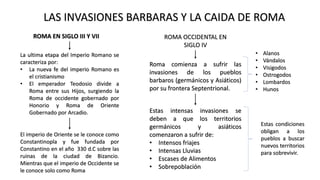 ROMA EN SIGLO III Y VII
La ultima etapa del Imperio Romano se
caracteriza por:
• La nueva fe del imperio Romano es
el cristianismo
• El emperador Teodosio divide a
Roma entre sus Hijos, surgiendo la
Roma de occidente gobernado por
Honorio y Roma de Oriente
Gobernado por Arcadio.
El imperio de Oriente se le conoce como
Constantinopla y fue fundada por
Constantino en el año 330 d.C sobre las
ruinas de la ciudad de Bizancio.
Mientras que el imperio de Occidente se
le conoce solo como Roma
ROMA OCCIDENTAL EN
SIGLO IV
Roma comienza a sufrir las
invasiones de los pueblos
barbaros (germánicos y Asiáticos)
por su frontera Septentrional.
• Alanos
• Vándalos
• Visigodos
• Ostrogodos
• Lombardos
• Hunos
Estas intensas invasiones se
deben a que los territorios
germánicos y asiáticos
comenzaron a sufrir de:
• Intensos friajes
• Intensas Lluvias
• Escases de Alimentos
• Sobrepoblación
Estas condiciones
obligan a los
pueblos a buscar
nuevos territorios
para sobrevivir.
LAS INVASIONES BARBARAS Y LA CAIDA DE ROMA
 