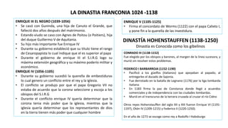 LA DINASTIA FRANCONIA 1024 -1138
ENRIQUE III EL NEGRO (1039-1056)
• Se casó con Guninda, una hija de Canuto el Grande, que
falleció dos años después del matrimonio.
• Estando viudo se caso con Agnes de Poitou (o Poitiers), hija
del duque Guillermo V de Aquitania.
• Su hijo más importante fue Enrique IV
• Durante su gobierno estableció que su titulo tiene el rango
de Cesaropapista lo cual indique que el es superior al papa
• Durante el gobierno de enrique III el S.I.R.G logo su
máxima extensión geográfica y su máximo poderío militar y
económico.
ENRIQUE IV (1056-1105)
• Durante su gobierno sucedió la querella de embestiduras
lo cual genero un conflicto entre el rey y la iglesia.
• El conflicto se produjo por que el papa Gregorio VII no
estaba de acuerdo que la corona seleccione y escoja a los
obispos del S.I.R.G
• Durante el conflicto enrique IV quería determinar que la
corona tenia más poder que la iglesia, mientras que la
iglesia quería determinar que los representantes de dios
en la tierra tienen más poder que cualquier hombre
ENRIQUE V (1105-1125)
• Firma el concordato de Worms (1122) con el papa Calixto I,
y pone fin a la querella de las investidura.
DINASTÍA HOHENSTAUFFEN (1138-1250)
Dinastía es Conocida como los gibelinos
CONRADO III (1138-1152)
Fue elegido por los obispos y barones, al margen de la línea sucesora, y
murió sin resolver estos problemas.
FEDERICO I BARBARROJA (1152-1190)
• Pacificó a los güelfos (italianos) que apoyaban al papado, al
entregarles el ducado de Sajonia.
• Fue derrotado en la batalla de Legnano (1176) por la liga lombarda
italiana
• En 1183 firma la paz de Constanza donde llegó a acuerdos
comerciales y de independencia con las ciudades lombardas.
• Murió en el transcurso de la tercera cruzada al cruzar el río Cidno
Otros reyes Hohenstauffen del siglo XII y XIII fueron Enrique VI (1191-
1197), Otón IV (1209-1215) y Federico II (1220-1250).
En el año de 1273 se escoge como rey a Rodolfo I Habsburgo
 