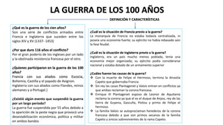 LA GUERRA DE LOS 100 AÑOS
DEFINICIÓN Y CARACTERÍSTICAS
¿Qué es la guerra de los cien años?
Son una serie de conflictos armados entre
Francia e Inglaterra que suceden entre los
siglos XIV y XV (1337- 1453)
¿Por que duro 116 años el conflicto?
Por el gran poderío de los ingleses por un lado
y la obstinada resistencia francesa por el otro.
¿Quienes participaron en la guerra de los 100
años?
Francia con sus aliados como Escocia,
Bohemia, Castilla y el papado de Avignon.
Inglaterra con sus aliados como Flandes, reinos
alemanes y a Portugal.}
¿Existió algún evento que suspendió la guerra
por un largo periodo?
La guerra fue suspendida por 55 años debido a
la aparición de la peste negra que provocó una
desestabilización económica, política y militar
en ambos bandos
¿Cuál es la situación de Francia previo a la guerra?
La monarquía de Francia no estaba todavía centralizada, ni
poseía una economía fuerte; su ejército no había rebasado aún
la fase feudal.
¿Cuál es la situación de Inglaterra previo a la guerra?
Inglaterra, era un país mucho menos poblada, tenía una
economía mejor organizada; su ejército podía considerarse
nacional y estaba dotado de un armamento superior
¿Cuáles fueron las causas de la guerra?
 Con la muerte de Felipe el Hermoso, termina la dinastía
Capeto que gobernaba Francia
 Sin rey las casas Plantagenet y Valois entran en conflictos ya
que ambas reclaman la corona francesa.
 Enrique III Plantagenet esposo de Leonor de Aquitania
reclama la corona ya que el es el duque de Anjou, rey de las
tierra de Guyena, Gascuña, Poitou y primo de Felipe el
hermoso.
 La familia Valois se autoproclaman herederos de la corona
francesa debido a que son primos secanos de la familia
Capeto y únicos sobrevivientes de la rama Capeto.
 