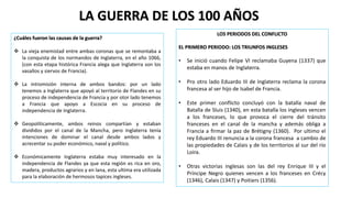 ¿Cuáles fueron las causas de la guerra?
 La vieja enemistad entre ambas coronas que se remontaba a
la conquista de los normandos de Inglaterra, en el año 1066,
(con esta etapa histórica Francia alega que Inglaterra son los
vasallos y siervos de Francia).
 La intromisión interna de ambos bandos: por un lado
tenemos a Inglaterra que apoyó al territorio de Flandes en su
proceso de independencia de Francia y por otor lado tenemos
a Francia que apoyo a Escocia en su proceso de
independencia de Inglaterra.
 Geopolíticamente, ambos reinos compartían y estaban
divididos por el canal de la Mancha, pero Inglaterra tenía
intenciones de dominar el canal desde ambos lados y
acrecentar su poder económico, naval y político.
 Económicamente Inglaterra estaba muy interesado en la
independencia de Flandes ya que esta región es rica en oro,
madera, productos agrarios y en lana, esta ultima era utilizada
para la elaboración de hermosos tapices ingleses.
LA GUERRA DE LOS 100 AÑOS
LOS PERIODOS DEL CONFLICTO
EL PRIMERO PERIODO: LOS TRIUNFOS INGLESES
• Se inició cuando Felipe VI reclamaba Guyena (1337) que
estaba en manos de Inglaterra.
• Pro otro lado Eduardo III de Inglaterra reclama la corona
francesa al ser hijo de Isabel de Francia.
• Este primer conflicto concluyó con la batalla naval de
Batalla de Sluis (1340), en esta batalla los ingleses vencen
a los franceses, lo que provoca el cierre del tránsito
franceses en el canal de la mancha y además obliga a
Francia a firmar la paz de Brétigny (1360). Por ultimo el
rey Eduardo III renuncia a la corona francesa a cambio de
las propiedades de Calais y de los territorios al sur del río
Loira.
• Otras victorias inglesas son las del rey Enrique III y el
Príncipe Negro quienes vencen a los franceses en Crécy
(1346), Calais (1347) y Poitiers (1356).
 