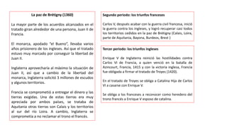 La paz de Brétigny (1360)
La mayor parte de los acuerdos alcanzados en el
tratado giran alrededor de una persona, Juan II de
Francia.
El monarca, apodado “el Bueno”, llevaba varios
años prisionero de los ingleses. Así que el tratado
estuvo muy marcado por conseguir la libertad de
Juan II.
Inglaterra aprovecharía al máximo la situación de
Juan II, así que a cambio de la libertad del
monarca, Inglaterra solicitó 3 millones de escudos
y algunos territorios.
Francia se comprometió a entregar el dinero y las
tierras exigidas. Una de estas tierras era muy
apreciada por ambos países, se trataba de
Aquitania otras tierras son Calais y los territorios
al sur del río Loira. A cambio, Inglaterra se
comprometía a no reclamar el trono el francés.
Segundo periodo: los triunfos franceses
Carlos V, después acabar con la guerra civil francesa, inició
la guerra contra los ingleses, y logró recuperar casi todos
los territorios cedidos en la paz de Brétigny (Calais, Loira,
parte de Aquitania, Bayona, Burdeos, Brest )
Tercer periodo: los triunfos ingleses
Enrique V de Inglaterra reinició las hostilidades contra
Carlos VI de Francia, a quien venció en la batalla de
Azincourt, Francia, 1415 y con la victoria inglesa, Francia
fue obligada a firmar el tratado de Troyes (1420).
En el tratado de Troyes se obliga a Catalina Hija de Carlos
VI a casarse con Enrique V.
Se obliga a los franceses a reconocer como heredero del
trono francés a Enrique V esposo de catalina.
 