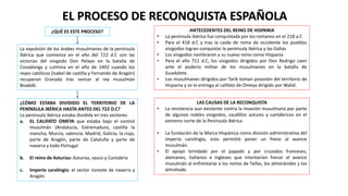 EL PROCESO DE RECONQUISTA ESPAÑOLA
¿QUÉ ES ESTE PROCESO?
La expulsión de los árabes musulmanes de la península
ibérica que comienza en el año del 722 d.C con las
victorias del visigodo Don Pelayo en la batalla de
Covadonga y culmina en el año de 1492 cuando los
reyes católicos (Isabel de castilla y Fernando de Aragón)
recuperan Granada tras vencer al rey musulmán
Boabdil.
¿CÓMO ESTABA DIVIDIDO EL TERRITORIO DE LA
PENÍNSULA IBÉRICA HASTA ANTES DEL 722 D.C?
La península ibérica estaba dividida en tres sectores:
a. EL CALIFATO OMEYA que estaba bajo el control
musulmán (Andalucía, Extremadura, castilla la
mancha, Murcia, valencia, Madrid, Galicia, la rioja,
parte de Aragón, parte de Cataluña y parte de
navarra y todo Portugal
b. El reino de Asturias: Asturias, vasco y Cantabria
c. Imperio carolingio: el sector noreste de navarra y
Aragón
ANTECEDENTES DEL REINO DE HISPANIA
• La península ibérica fue conquistada por los romanos en el 218 a.C
• Para el 418 d.C y tras la caída de roma de occidente los pueblos
visigodos logran conquistar la península ibérica y las Galias
• Los visigodos nombraron a su nuevo reino como Hispania
• Para el año 711 d.C, los visigodos dirigidos por Don Rodrigo caen
ante el poderío militar de los musulmanes en la batalla de
Guadalete.
• Los musulmanes dirigidos por Tarik toman posesión del territorio de
Hispania y se lo entrega al califato de Omeya dirigido por Walid.
LAS CAUSAS DE LA RECONQUISTA
• La resistencia aun existente contra la invasión musulmana por parte
de algunos nobles visigodos, caudillos astures y cantábricos en el
extremo norte de la Península Ibérica
• La fundación de la Marca Hispánica como división administrativa del
Imperio carolingio, esto permitió poner un freno al avance
musulmán.
• El apoyo brindado por el papado y por cruzados franceses,
alemanes, italianos e ingleses que intentarían frenar el avance
musulmán al enfrentarse a los reinos de Taifas, los almorávides y los
almohade.
 