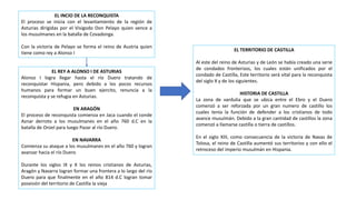 EL INCIO DE LA RECONQUISTA
El proceso se inicia con el levantamiento de la región de
Asturias dirigidas por el Visigodo Don Pelayo quien vence a
los musulmanes en la batalla de Covadonga.
Con la victoria de Pelayo se forma el reino de Austria quien
tiene como rey a Alonso I
EL REY A ALONSO I DE ASTURIAS
Alonso I logra llegar hasta el río Duero tratando de
reconquistar Hispania, pero debido a los pocos recursos
humanos para formar un buen ejercito, renuncia a la
reconquista y se refugia en Asturias.
EN ARAGÓN
El proceso de reconquista comienza en Jaca cuando el conde
Aznar derroto a los musulmanes en el año 760 d.C en la
batalla de Oroel para luego Pazar al río Duero.
EN NAVARRA
Comienza su ataque a los musulmanes en el año 760 y logran
avanzar hacia el río Duero
Durante los siglos IX y X los reinos cristianos de Asturias,
Aragón y Navarra logran formar una frontera a lo largo del río
Duero para que finalmente en el año 814 d.C logran tomar
posesión del territorio de Castilla la vieja
EL TERRITORIO DE CASTILLA
Al este del reino de Asturias y de León se había creado una serie
de condados fronterizos, los cuales están unificados por el
condado de Castilla, Este territorio será vital para la reconquista
del siglo X y de los siguientes.
HISTORIA DE CASTILLA
La zona de vardulia que se ubica entre el Ebro y el Duero
comenzó a ser reforzada por un gran numero de castillo los
cuales tenia la función de defender a los cristianos de todo
avance musulmán. Debido a la gran cantidad de castillos la zona
comenzó a llamarse castilla o tierra de castillos.
En el siglo XIII, como consecuencia de la victoria de Navas de
Tolosa, el reino de Castilla aumentó sus territorios y con ello el
retroceso del imperio musulmán en Hispania.
 