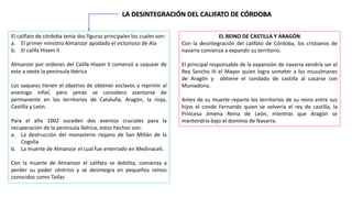 LA DESINTEGRACIÓN DEL CALIFATO DE CÓRDOBA
El califato de córdoba tenia dos figuras principales los cuales son:
a. El primer ministro Almanzor apodado el victorioso de Ala
b. El califa Hixam II
Almanzor por ordenes del Califa Hixam II comenzó a saquear de
este a oeste la península Ibérica
Los saqueos tienen el objetivo de obtener esclavos y reprimir al
enemigo infiel, pero jamás se considero asentarse de
permanente en los territorios de Cataluña, Aragón, la rioja,
Castilla y León.
Para el año 1002 suceden dos eventos cruciales para la
recuperación de la península Ibérica, estos hechos son:
a. La destrucción del monasterio riojano de San Millán de la
Cogolla
b. La muerte de Almanzor el cual fue enterrado en Medinaceli.
Con la muerte de Almanzor el califato se debilita, comienza a
perder su poder céntrico y se desintegra en pequeños reinos
conocidos como Taifas
EL REINO DE CASTILLA Y ARAGÓN
Con la desintegración del califato de Córdoba, los cristianos de
navarra comienza a expandir su territorio.
El principal responsable de la expansión de navarra vendría ser el
Rey Sancho III el Mayor quien logra someter a los musulmanes
de Aragón y obtiene el condado de castilla al casarse con
Muniadona.
Antes de su muerte reparte los territorios de su reino entre sus
hijos el conde Fernando quien se volvería el rey de castilla, la
Princesa Jimena Reina de León, mientras que Aragón se
mantendría bajo el dominio de Navarra.
 