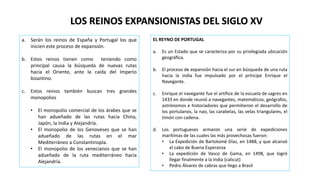 LOS REINOS EXPANSIONISTAS DEL SIGLO XV
a. Serán los reinos de España y Portugal los que
inicien este proceso de expansión.
b. Estos reinos tienen como teniendo como
principal causa la búsqueda de nuevas rutas
hacia el Oriente, ante la caída del Imperio
bizantino.
c. Estos reinos también buscan tres grandes
monopolios
• El monopolio comercial de los árabes que se
han adueñado de las rutas hacia China,
Japón, la India y Alejandría.
• El monopolio de los Genoveses que se han
adueñado de las rutas en el mar
Mediterráneo a Constantinopla.
• El monopolio de los venecianos que se han
adueñado de la ruta mediterráneo hacia
Alejandría.
EL REYNO DE PORTUGAL
a. Es un Estado que se caracteriza por su privilegiada ubicación
geográfica.
b. El proceso de expansión hacia el sur en búsqueda de una ruta
hacia la india fue impulsado por el príncipe Enrique el
Navegante.
c. Enrique el navegante fue el artífice de la escuela de sagres en
1433 en donde reunió a navegantes, matemáticos, geógrafos,
astrónomos e historiadores que permitieron el desarrollo de
los portulanos, la nao, las carabelas, las velas triangulares, el
timón con cadena.
d. Los portugueses armaron una serie de expediciones
marítimas de las cuales las más provechosas fueron:
• La Expedición de Bartolomé Díaz, en 1488, y que alcanzó
el cabo de Buena Esperanza
• La expedición de Vasco de Gama, en 1498, que logró
llegar finalmente a la India (calicut)
• Pedro Álvarez de cabras que llego a Brasil
 