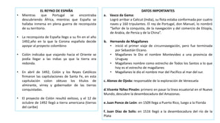 EL REYNO DE ESPAÑA
• Mientras que Portugal se encontraba
descubriendo África, mientras que España se
hallaba inmersa en plena guerra de reconquista
de su territorio.
• La reconquista de España llego a su fin en el año
1492,año en la que la Corona española decide
apoyar al proyecto colombino
• Colón indicaba que viajando hacia el Oriente se
podía llegar a las indias ya que la tierra era
redonda.
• En abril de 1492, Colón y los Reyes Católicos
firmaron las capitulaciones de Santa Fe, en esta
capitulación colon obtuvo los títulos de
almirante, virrey y gobernador de las tierras
conquistadas.
• El proyecto de Colón resultó exitoso, y el 12 de
octubre de 1492 llegó a tierra americana (tierras
del caribe)
DATOS IMPORTANTES
a. Vasco da Gama:
Logró arribar a Calicut (India), su flota estaba conformada por cuatro
naves y 160 tripulantes. El rey de Portugal, don Manuel, lo nombró
“Señor de la conquista, de la navegación y del comercio de Etiopía,
de Arabia, de Persia y de la China”.
b. Hernando de Magallanes
• inició el primer viaje de circunnavegación, pero fue terminada
por Sebastián Elcano.
• Magallanes le Dio el nombre Montevideo a una provincia de
Uruguay
• Magallanes nombre como estrecho de Todos los Santos a lo que
hoy es el estrecho de magallanes
• Magallanes le dio el nombre mar del Pacífico al mar del sur.
c. Alonzo de Ojeda: responsable de la exploración de Venezuela
d.Vicente Yáñez Pinzón: primero en pasar la línea ecuatorial en el Nuevo
Mundo, descubre la desembocadura del Amazonas.
e.Juan Ponce de León: en 1509 llega a Puerto Rico, luego a la Florida
f. Juan Díaz de Solís: en 1516 llegó a la desembocadura del río de la
Plata
 