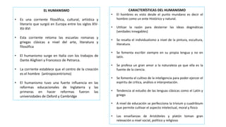 EL HUMANISMO
• Es una corriente filosófica, cultural, artística y
literario que surgió en Europa entre los siglos XIV-
XV-XVI
• Esta corriente retoma las escuelas romanas y
griegas clásicas a nivel del arte, literatura y
filosófica
• El humanismo surge en Italia con los trabajos de
Dante Alighieri y Francesco de Petrarca.
• La corriente establece que el centro de la creación
es el hombre (antropocentrismo)
• El humanismo tuvo una fuerte influencia en las
reformas educacionales de Inglaterra y las
primeras en hacer reformas fueron las
universidades de Oxford y Cambridge
CARACTERÍSTICAS DEL HUMANISMO
• El hombres es visto desde el punto mundano es decir el
hombre como un ente Histórico y natural.
• Utilizar la razón para desterrar las ideas dogmáticas
(verdades innegables)
• Se resalta el individualismo a nivel de la pintura, escultura,
literatura.
• Se fomenta escribir siempre en su propia lengua y no en
latín.
• Se profesa un gran amor a la naturaleza ya que ella es la
fuente de la ciencia.
• Se fomenta el cultivo de la inteligencia para poder ejercer el
espíritu de crítica, análisis e interpretación.
• Tendencia al estudio de las lenguas clásicas como el Latín y
griego
• A nivel de educación se perfecciona la trívium y cuadribium
que permite cultivar el aspecto intelectual, moral y físico
• Las enseñanzas de Aristóteles y platón toman gran
relevación a nivel social, político y religioso
 