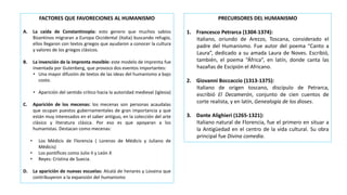 FACTORES QUE FAVORECIONES AL HUMANISMO
A. La caída de Constantinopla: esto genero que muchos sabios
Bizantinos migraran a Europa Occidental (Italia) buscando refugio,
ellos llegaron con textos griegos que ayudaron a conocer la cultura
y valores de los griegos clásicos.
B. La invención de la imprenta movible: este modelo de imprenta fue
inventada por Gutenberg, que provoco dos eventos importantes:
• Una mayor difusión de textos de las ideas del humanismo a bajo
costo.
• Aparición del sentido critico hacia la autoridad medieval (iglesia)
C. Aparición de los mecenas: los mecenas son personas acaudalas
que ocupan puestos gubernamentales de gran importancia y que
están muy interesados en el saber antiguo, en la colección del arte
clásico y literatura clásica. Por eso es que apoyaran a los
humanistas. Destacan como mecenas:
• Los Médicis de Florencia ( Lorenzo de Médicis y Juliano de
Médicis)
• Los pontífices como Julio II y León X
• Reyes: Cristina de Suecia.
D. La aparición de nuevas escuelas: Alcalá de henares y Lovaina que
contribuyeron a la expansión del humanismo
PRECURSORES DEL HUMANISMO
1. Francesco Petrarca (1304-1374):
Italiano, oriundo de Arezzo, Toscana, considerado el
padre del Humanismo. Fue autor del poema “Canto a
Laura”, dedicado a su amada Laura de Noves. Escribió,
también, el poema “África”, en latín, donde canta las
hazañas de Escipión el Africano.
2. Giovanni Boccaccio (1313-1375):
Italiano de origen toscano, discípulo de Petrarca,
escribió El Decamerón, conjunto de cien cuentos de
corte realista, y en latín, Genealogía de los dioses.
3. Dante Alighieri (1265-1321):
Italiano natural de Florencia, fue el primero en situar a
la Antigüedad en el centro de la vida cultural. Su obra
principal fue Divina comedia.
 