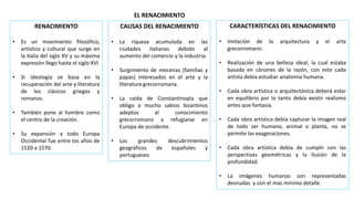 EL RENACIMIENTO
RENACIMIENTO
• Es un movimiento filosófico,
artístico y cultural que surge en
la Italia del siglo XV y su máxima
expresión llego hasta el siglo XVI
• Si ideología se basa en la
recuperación del arte y literatura
de los clásicos griegos y
romanos.
• También pone al hombre como
el centro de la creación.
• Su expansión a todo Europa
Occidental fue entre los años de
1520 a 1570.
CAUSAS DEL RENACIMIENTO
• La riqueza acumulada en las
ciudades italianas debido al
aumento del comercio y la industria.
• Surgimiento de mecenas (familias y
papas) interesados en el arte y la
literatura grecorromana.
• La caída de Constantinopla que
obligo a mucho sabios bizantinos
adeptos al conocimiento
grecorromano a refugiarse en
Europa de occidente.
• Los grandes descubrimientos
geográficos de españoles y
portugueses
CARACTERÍSTICAS DEL RENACIMIENTO
• Imitación de la arquitectura y el arte
grecorromano.
• Realización de una belleza ideal, la cual estaba
basada en cánones de la razón, con este cada
artista debía estudiar anatomía humana.
• Cada obra artística o arquitectónica deberá estar
en equilibrio por lo tanto debía existir realismo
antes que fantasía.
• Cada obra artística debía capturar la imagen real
de todo ser humano, animal o planta, no se
permite las exageraciones.
• Cada obra artística debía de cumplir con las
perspectivas geométricas y la ilusión de la
profundidad.
• La imágenes humanas son representadas
desnudas y con el mas mínimo detalle.
 