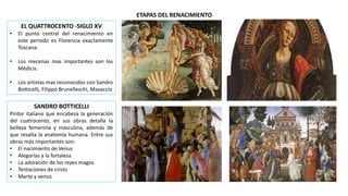 ETAPAS DEL RENACIMIENTO
EL QUATTROCENTO -SIGLO XV
• El punto central del renacimiento en
este periodo es Florencia exactamente
Toscana.
• Los mecenas mas importantes son los
Médicis.
• Los artistas mas reconocidos con Sandro
Botticelli, Filippo Brunelleschi, Masaccio
SANDRO BOTTICELLI
Pintor italiano que encabeza la generación
del cuatrocento, en sus obras detalla la
belleza femenina y masculina, además de
que resalta la anatomía humana. Entre sus
obras más importantes son:
• El nacimiento de Venus
• Alegorías a la fortaleza
• La adoración de los reyes magos
• Tentaciones de cristo
• Marte y venus
 