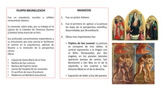 FILIPPO BRUNELLESCHI
Fue un arquitecto, escultor y orfebre
renacentista italiano.
Es conocido, sobre todo, por su trabajo en la
cúpula de la Catedral de Florencia Duomo
(Catedral Santa maría de la Flor).
Sus profundos conocimientos matemáticos y
su entusiasmo por esta ciencia le facilitaron
el camino en la arquitectura, además de
llevarlo a la invención de la perspectiva
cónica.
Obras:
• Cúpula de Santa María de la Fiore
• Basílica de San Lorenzo
• Basílica del Espíritu Santo
• Lienzo del hospital de los inocentes
• El sacrificio de Isaco (Escultura)
• Madonna col Bambino (escultura)
MASACCIO
1. Fue un pintor italiano.
2. Fue el primero en aplicar a la pintura
las leyes de la perspectiva científica,
desarrolladas por Brunelleschi.
3. Obras mas importantes fue:
• Tríptico de San Juvenal: La pintura
se compone de tres tablas: la
central representa a la Virgen con
el Niño, flanqueados por dos
ángeles; en los paneles laterales
aparecen parejas de santos: San
Bartolomé y San Blas en el de la
izquierda, y San Juvenal y San
Antonio Abad en el de la derecha.
• Expulsión de Adán y Eva del paraíso
 