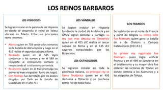 LOS REINOS BARBAROS
LOS VISIGODOS
Se logran instalar en la península de Hispania
en donde se desarrolla el reino de Tolosa
ubicado en Toledo. Entre sus principales
reyes tenemos:
• Alarico quien en 738 vence a los romanos
en la batalla de Adrianopolis y luego en el
410 realiza el segundo saqueo a Roma.
• Recaredo quien en el 585 logra
conquistar a los suevos y en el 589 se
convierte al cristianismo romano y
renunciando al cristianismo arrianista.
• Recesvinto quien en el 650 promulga las
primeras leyes visigodas ( fuero de Juzgo).
• Don Rodrigo fue derrotado por los árabes
dirigidos por Tarik en la batalla de
Guadalupe en el año 711
LOS VÁNDALOS
Se logran instalar en Hispania
fundando la ciudad de Andalucía y en
África logran dominar a Cartago. su
rey que mas destaca es Genserico
quien en el 455 d.C realiza el tercer
saqueo de Roma y en el 535 d.C
cayeron conquistados por los
Bizantinos.
LOS OSTROGODOS
Se lograron instalar en toda la
península italiana, su principal rey se
llama Teodorico quien en el 493
destrona a Odoacro y se proclama
como rey de toda Italia.
LOS FRANCOS
Se instalaron en el norte de Francia
y parte de Bélgica su mítico líder
fue Meroveo quien gana la batalla
de a de Chalons o Campos
Catalaúnicos (451 d.C.)
Su primer rey registrado fue
Clodoveo quien logra unificar
Francia y en el 499 se convierte en
el cristianismo y su mayor obra fue
obtener las victorias de Tolviac en
donde derrota a los Alamanes y a
los visigodos de Tolosa.
 