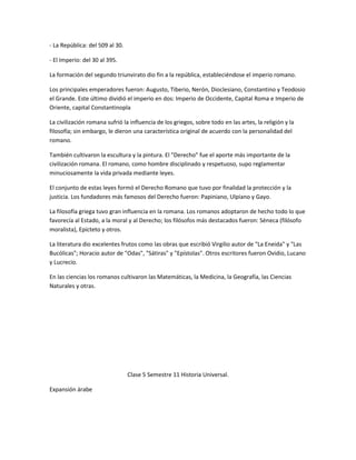 - La República: del 509 al 30.

- El Imperio: del 30 al 395.

La formación del segundo triunvirato dio fin a la república, estableciéndose el imperio romano.

Los principales emperadores fueron: Augusto, Tiberio, Nerón, Dioclesiano, Constantino y Teodosio
el Grande. Este último dividió el imperio en dos: Imperio de Occidente, Capital Roma e Imperio de
Oriente, capital Constantinopla

La civilización romana sufrió la influencia de los griegos, sobre todo en las artes, la religión y la
filosofía; sin embargo, le dieron una característica original de acuerdo con la personalidad del
romano.

También cultivaron la escultura y la pintura. El "Derecho" fue el aporte más importante de la
civilización romana. El romano, como hombre disciplinado y respetuoso, supo reglamentar
minuciosamente la vida privada mediante leyes.

El conjunto de estas leyes formó el Derecho Romano que tuvo por finalidad la protección y la
justicia. Los fundadores más famosos del Derecho fueron: Papiniano, Ulpiano y Gayo.

La filosofía griega tuvo gran influencia en la romana. Los romanos adoptaron de hecho todo lo que
favorecía al Estado, a la moral y al Derecho; los filósofos más destacados fueron: Séneca (filósofo
moralista), Epícteto y otros.

La literatura dio excelentes frutos como las obras que escribió Virgilio autor de "La Eneida" y "Las
Bucólicas"; Horacio autor de "Odas", "Sátiras" y "Epístolas". Otros escritores fueron Ovidio, Lucano
y Lucrecio.

En las ciencias los romanos cultivaron las Matemáticas, la Medicina, la Geografía, las Ciencias
Naturales y otras.




                                 Clase 5 Semestre 11 Historia Universal.

Expansión árabe
 