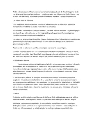Arabia está situada en el Asia meridional (cercano oriente) o sudoeste de Asia limita por el Norte
con Siria, por el Sur con el Mar de Omán y el Golfo de Adén, por el Este con el Golfo Pérsico, y por
el oeste con el Mar Rojo. Su clima es predominantemente desértico, a excepción de los oasis.

Los árabes antes de Mahoma.

En la antigüedad, según la tradición, existían en Arabia tres clases de habitantes: los cusitas
mencionados en la Biblia, los árabes yectanidas y los ismaelitas.

Su cultura era rudimentaria; su religión politeísta, sus letras estaban dedicadas a la genealogía y la
poesía, en la que sobresalían por su viva imaginación y su lengua rica en formas elegantes,
también componían himnos religiosos y bélicos.

Los árabes no tenían unificación política. Estaban divididos en tribus independientes unas de otras,
gobernadas por un jeque y cada familia por un Sheik o anciano. En épocas de guerra eran
gobernadas por un Emir.

Así era la vida en la tierra en que Mahoma empezó a predicar la nueva religión.

Cuenta la historia que en el año 610 Mahoma se encontraba meditando en la cima de un monte,
cuando se le apareció el Ángel Gabriel y le ordenó que predicara la religión en el nombre de Dios:
Alá. Inició pues la prédica de la nueva religión, que contenía elementos judíos y cristianos.

la piedra negra sagrada

         Sus prédicas se iniciaron en La Meca en el año 611, primero entre sus familiares y después
públicamente. Allí se encontraban los coreischitas, tribu que cuidaba según la tradición del
momento la piedra negra sagrada a la que rendían culto, pues creían que ésta había sido dejada
allí a Abraham por el Ángel Gabriel, ángel en el cual creían a pesar de existir numerosos dioses
tribales y familiares.

Es por ello que las prédicas de la religión monoteísta planteada por Mahoma no gozaron de
aceptación inmediata entre los hombres de La Meca. Por el contrario, los coreischitas iniciaron
una persecución contra Mahoma y sus seguidores. Esta persecución los obligó a huir en el año 622
hacia Medina ya que Mahoma estaba amenazado de muerte por los hombres de La Meca. Este
año es llamado el de la Egira o Era de los musulmanes y es tomado como el inicio del calendario
islámico o musulmán.

La Meca

En Medina cambió radicalmente el discurso de Mahoma. De la prédica de paz y amor al prójimo
hecha en La Meca, en ésta predicó el odio y la guerra hacia los enemigos de la nueva religión.

Inició así el combate contra los infieles. Se enfrentó a los coreischitas, sometió a sus tribus y
destruyó sus ídolos. Comenzó así su engrandecimiento y envió emisarios a todos los lugares de
Arabia con el fin de expandir su religión a todos los confines hasta que conquistó Arabia.
 