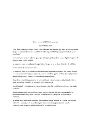 Clase 6 Semestre 11 Historia universal.

                                        Expansión del Islam

Tiene como base justificativa la Guerra Santa predicada por Mahoma que decía "Haced la guerra a
los que no creen en Dios ni en su profeta. Hacedles la guerra hasta que paguen el tributo y sean
humillados"

La Guerra Santa tenía un doble fin: ganar prosélitos o seguidores de la nueva religión e imponer el
dominio árabe a otros pueblos.

La expansión árabe se produjo en tres períodos a los que se les ha dado el nombre de califatos:

Consecuencias de la expansión árabe.

La expansión árabe en el aspecto cultural representó un papel trascendental. Los árabes crearon
una nueva cultura formada con los aportes árabes, orientales (persa, hindúes, chinos), helenísticos
(aspectos bizantinos o griegos) y europeos (aportes españoles).

El uso de la matemática, su sistema de numeración y el uso del cero son producto de la cultura
árabe al igual que el álgebra, la geometría y la trigonometría.

La práctica de la y el uso de numerosas sustancias, entre ellas el alcohol, también son aportes de
los árabes.

Las obras de pensadores orientales y griegos fueron traducidas al árabe, y gracias a ellas los
europeos volvieron a sus raíces culturales. La astronomía y la geografía, alcanzaron gran
desarrollo.

De esta manera desaparece el imperio romano de Occidente. No así el de Oriente, el cual logró
sobrevivir a los ataques de los bárbaros para desaparecer diez siglos después, cuando
Constantinopla, su capital, cayó en poder de los turcos otomanos.
 