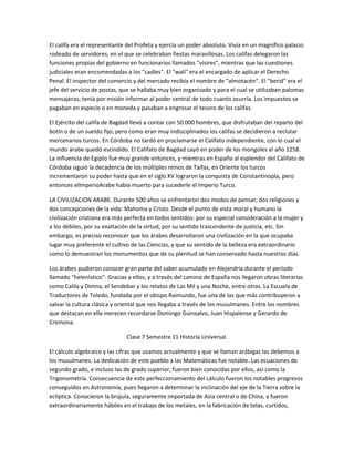 El califa era el representante del Profeta y ejercía un poder absoluto. Vivía en un magnífico palacio
rodeado de servidores, en el que se celebraban fiestas maravillosas. Los califas delegaron las
funciones propias del gobierno en funcionarios llamados "visires", mientras que las cuestiones
judiciales eran encomendadas a los "cadíes". El "walí" era el encargado de aplicar el Derecho
Penal. El inspector del comercio y del mercado recibía el nombre de "almotacén". El "berid" era el
jefe del servicio de postas, que se hallaba muy bien organizado y para el cual se utilizaban palomas
mensajeras; tenía por misión informar al poder central de todo cuanto ocurría. Los impuestos se
pagaban en especie o en moneda y pasaban a engrosar el tesoro de los califas.

El Ejército del califa de Bagdad llevó a contar con 50.000 hombres, que disfrutaban del reparto del
botín o de un sueldo fijo; pero como eran muy indisciplinados los califas se decidieron a reclutar
mercenarios turcos. En Córdoba no tardó en proclamarse el Califato independiente, con lo cual el
mundo árabe quedó escindido. El Califato de Bagdad cayó en poder de los mongoles el año 1258.
La influencia de Egipto fue muy grande entonces, y mientras en España al esplendor del Califato de
Córdoba siguió la decadencia de los múltiples reinos de Taifas, en Oriente los turcos
incrementaron su poder hasta que en el siglo XV lograron la conquista de Constantinopla, pero
entonces elImperioArabe había muerto para sucederle el Imperio Turco.

LA CIVILIZACION ARABE. Durante 500 años se enfrentaron dos modos de pensar, dos religiones y
dos concepciones de la vida: Mahoma y Cristo. Desde el punto de vista moral y humano la
civilización cristiana era más perfecta en todos sentidos: por su especial consideración a la mujer y
a los débiles, por su exaltación de la virtud, por su sentido trascendente de justicia, etc. Sin
embargo, es preciso reconocer que los árabes desarrollaron una civilización en la que ocupaba
lugar muy preferente el cultivo de las Ciencias, y que su sentido de la belleza era extraordinario
como lo demuestran los monumentos que de su plenitud se han conservado hasta nuestros días.

Los árabes pudieron conocer gran parte del saber acumulado en Alejandría durante el período
llamado "helenístico". Gracias a ellos, y a través del camino de España nos llegaron obras literarias
como Calila y Dimna, el Sendebar y los relatos de Las Mil y una Noche, entre otras. La Escuela de
Traductores de Toledo, fundada por el obispo Raimundo, fue una de las que más contribuyeron a
salvar la cultura clásica y oriental que nos llegaba a través de los musulmanes. Entre los nombres
que destacan en ella merecen recordarse Domingo Guinsalvo, Juan Hispalense y Gerardo de
Cremona.

                              Clase 7 Semestre 11 Historia Universal.

El cálculo algebraico y las cifras que usamos actualmente y que se llaman arábigas las debemos a
los musulmanes. La dedicación de este pueblo a las Matemáticas fue notable. Las ecuaciones de
segundo grado, e incluso las de grado superior, fueron bien conocidas por ellos, así como la
Trigonometría. Consecuencia de este perfeccionamiento del cálculo fueron los notables progresos
conseguidos en Astronomía, pues llegaron a determinar la inclinación del eje de la Tierra sobre la
eclíptica. Conocieron la brújula, seguramente importada de Asia central o de China, y fueron
extraordinariamente hábiles en el trabajo de los metales, en la fabricación de telas, curtidos,
 