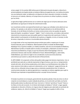 armas y papel. En Fez existían 400 molinos para la fabricación de pasta de papel, y Játiva fue la
primera población de España donde se instalaron fábricas de papel de arroz. Los molinos de viento
son una realización árabe. Su dedicación a la Alquimia les llevó a descubrir el alcohol, el alcanfor,
el mercurio y el ruibarbo. Además, en Europa fueron los primeros en utilizar la pólvora, conocida
por los chinos.

La agricultura llegó a perfeccionarse con un sistema de riegos que en la huerta valenciana viene
aplicándose casi igual que en tiempo de la dominación árabe.

Los musulmanes sentían una especial fascinación por el agua, que utilizaban como adorno en sus
jardines. Por ejemplo, es de admirar el empleo del líquido elemento en los del Generalife de
Granada, en los del Alcázar de Sevilla y en tantas construcciones como nos quedan de aquella
época de España. Las palabras "acequia", "algibe", "noria" y tantas otras, son árabes y demuestran
claramente las innovaciones que este pueblo aportó en la agricultura de la península. A ellos se
debe también la aclimatación en Occidente de la palmera, el algodón, el arroz, el naranjo, la caña
de azúcar, el granado, la morera e innumerables plantas de jardín.

La cirugía árabe no fue muy importante porque sentían gran pudor y respeto por el cuerpo
humano desnudo, pero sí la Medicina. Abenmasawih escribió un tratado de Oftalmología;
Abubéquer fue un químico notable y un médico excelente, autor de una enciclopedia de Medicina;
Abenalcházar escribió un tratado sobre la viruela y el sarampión, y Abulcásim una obra en la que
trata temas de Obstetricia, Cirugía y lo que hoy llamamos Otorrinolaringología. Entre los
astrónomos famosos cabe recordar a Mohamet el Fazari, MohametAlfargani y, sobre todos,
ChábirAlbattani, que vivió en el siglo X y fue considerado un precursor de las doctrinas
astronómicas que tuvieron su desarrollo durante el Renacimiento.

EL ARTE ARABE. En la expresión artística del pueblo árabe juegan dos factores importantes. Uno, la
prohibición por parte de su credo de representar la figura humana, y por otra su temperamento
amante del color, de las formas exuberantes y de la vida en sus manifestaciones más cálidas. Por
estas razones el arte árabe se vuelca en la decoración y en los "arabescos", juegos de formas, de
color y de luz, utilizando incluso el agua como un elemento arquitectónico más. En todas las
construcciones abundan los adornos geométricos o inspirados en motivos vegetales para suplir la
limitación que implicaba la imposibilidad de pintar o esculpir formas humanas.



El templo musulmán era la mezquita, generalmente de plantacuadrada. Antes de entrar en ella el
creyente se encontrabacon un patio rodeado de pórticos, en el centro del cual había una fuente
donde podía realizar las abluciones del ritual. Una torre o "alminar" permitía al "muezín" llamar a
los fieles a la hora de la oración. En el interior del templo se hallaba el "mihrab", o lugar sagrado
emplazado en dirección a Oriente, sin ninguna clase de imágenes pero adornado con profusión de
arabescos, tapices, etc. Ante él se hallaba la "maxura" olugar que ocupaba el califa o el rey.
 