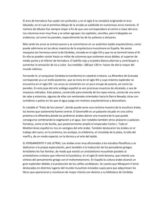 El arco de herradura fue usado con profusión, y en el siglo X se complicó originando el arco
lobulado, en el cual el primitivo dibujo de la arcada se subdivide en numerosos arcos menores. El
número de lóbulos fue siempre impar a fin de que uno correspondiera al centro o clave del arco.
Las columnas eran muy finas y se solían agrupar; los capiteles, sencillos, pero trabajados en
arabescos, así como las paredes, especialmente las de los palacios o alcázares.

Más tarde los arcos se entrecruzaron y se convirtieron en un auténtico tejido arquitectónico, como
puede admirarse en las obras maestras de la arquitectura musulmana en España. No existe
mezquita tan hermosa como la de Córdoba, iniciada en el siglo VIII y que no se terminó hasta el XI.
En ella se pueden contar hasta un millar de columnas que sostienen arcos dobles, el superior de
medio punto y el inferior de herradura. El ladrillo rojo y la piedra blanca alternan y contribuyen a
aumentar la sensación de luz y color. Sus medidas -180 por 130 m- hacen de ella la mayor del
mundo islámico.

Fernando III, al conquistar Córdoba la transformó en catedral cristiana. La Alhambra de Granada
corresponde ya a un estilo posterior, que se inicia en el siglo XIII y cuyo máximo esplendor se
encuentra en el siglo XIV. Los arcos se convierten en un puro encaje de yesería, así como las
paredes. En esta joya del arte arábigo-español se ven preciosas muestras de alicatado, o sea de
mosaicos vidriados. Este palacio, construido para vivienda de los reyes moros, consta de una serie
de salas y estancias, algunas de ellas con ventanales orientados hacia la Sierra Nevada; otras con
surtidores o patios en los que el agua juega con motivos arquitectónicos y decorativos.

Es notable el "Patio de los Leones", donde puede verse una rarísima muestra de la escultura árabe,
los leones que sostienenla fuente central. El Generalife es un palacete situado en una colina
próxima a la Alhambra,donde los jardineros árabes dieron una muestra de lo que puede
conseguirse combinando la vegetación y el agua. Son notables también otros alcázares o palacios-
fortaleza, como el de Sevilla, que posteriormente amplió el emperador Carlos I. Todo el
Mediterráneo español es rico en vestigios del arte árabe. También destacaron los árabes en el
trabajo del cuero, en la cerámica, los azulejos, la orfebrería, el cincelado de la plata, la talla del
marfil y, de un modo especial, en la técnica y el arte del tejido.

EL PENSAMIENTO Y LAS LETRAS. Los árabes eran muy aficionados a los estudios filosóficos y se
dedicaron a la propia especulación, pero también a la traducción de los pensadores griegos.
Aristóteles les fue familiar, de modo que existió un aristotelismo musulmán paralelo al
aristotelismo cristiano que informó la Escolástica. En el siglo XI vivió Avicena, que intentó una
síntesis del pensamiento griego con el mahometanismo. En España la cultura árabe alcanzó un
gran esplendor debido a la protección de los califas cordobeses. Se cuenta que Alhaquem II tenía
destacados en distintos lugares del mundo musulmán enviados suyos para que adquiriesen los
libros que aparecieran y resultaran de mayor interés con destino a su biblioteca de Córdoba.
 