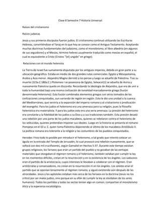 Clase 8 Semestre 7 Historia Universal.

Raíces del cristianismo

Raíces judaicas

Jesús y sus primeros discípulos fueron judíos. El cristianismo continuó utilizando las Escrituras
Hebreas, convirtiéndose el Tanaj en lo que hoy se conoce como el Antiguo Testamento. Aceptando
muchas doctrinas fundamentales del judaísmo, como el monoteísmo, el libre albedrío (en algunos
de sus seguidores) y el Mesías, término hebreo usualmente traducido como mesías en español, el
cual es equivalente a Cristo (Cristos "[el] ungido" en griego).

Relaciones con el mundo helenista

La Tierra de Israel fue sumamente disputada por los antiguos imperios, debido en gran parte a su
ubicación geográfica. Estaba en medio de dos grandes rutas comerciales: Egipto y Mesopotamia,
Arabia y Asia menor. Alejandro Magno derrotó a los persas y luego se adueñó de Palestina. Tras su
muerte (323a.C.580a.C.) Ptolomeo I se posesiona de Egipto, SeleacoI(1) se adueña de Asiria y
nuevamente Palestina queda en discordia. Recordando la ideología de Alejandro, que era de unir a
toda la humanidad bajo una misma civilización de tonalidad marcadamente griega (fusión
denominada Helenismo). Esta fusión combinaba elementos griegos con otros tomados de las
civilizaciones conquistadas, aun variando de región en región. Esto le dio una unidad a la cuenca
del Mediterráneo, que serviría a la expansión del imperio romano y al cristianismo o predicación
del evangelio. Para los judíos el helenismo era una amenaza para su religión, pues la filosofía
helenística era materialista. Y para los judíos esto era una seria amenaza. La presión del helenismo
era constante y la fidelidad de los judíos a su Dios y a sus tradiciones también. Esta presión desató
una rebelión por una parte de los judíos macabeos, quienes se rebelaron contra el helenismo de
los seléucidas, quienes pretendían imponer sus ideales. Luego en la historia se presenta el romano
Pompeyo en el 63 a. C. quien toma Palestina deponiendo al último de los macabeos Aristóbulo II.
La política romana era tolerante a la religión y las costumbres de los pueblos conquistados.

Herodes I hizo todo lo posible por introducir el helenismo, a tal grado que intentó colocar un
águila en la entrada del Templo de Jerusalén, lo cual provocó una rebelión nuevamente, que se
sofocó con dos mil crucifixiones, según Gamaliel en Hechos 5:37. Durante este tiempo existían
grupos religiosos; los fariseos que eran un partido del pueblo y no gozaban de las ventajas
materiales que otorgaban el régimen romano y el helenismo, también velaban por cumplir la ley
en los momentos difíciles, creían en la resurrección y en la existencia de los ángeles. Los saduceos
eran el partido de la aristocracia, cuyos intereses le llevaban a colaborar con el régimen. Eran
aristócratas y conservadores, no creían en la resurrección ni en los ángeles. Los zelotes eran el
partido que se oponían tenazmente al régimen romano, y siguió existiendo aún después de las
atrocidades. Jesús y los apóstoles estaban más cerca de los fariseos en la doctrina (Jesús no los
criticó por ser malos judíos, sino porque en su afán de cumplir la ley se olvidaban de los seres
humanos). Todos los partidos y todas las sectas tenían algo en común; compartían el monoteísmo
ético y la esperanza escatológica.
 