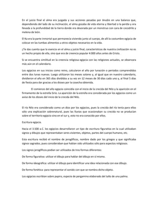 En el juicio final el alma era juzgada y sus acciones pesadas por Anubis en una balanza que,
dependiendo del lado de su inclinación, el alma gozaba de vida eterna y libertad o la perdía y era
llevada a la profundidad de la tierra donde era devorada por un monstruo con cara de cocodrilo y
melena de león.

El Ka era la parte inmortal que permanecía viviendo junto al cuerpo, de allí la costumbre egipcia de
colocar en las tumbas alimentos u otros objetos necesarios en la vida.

¿Te das cuenta que la esencia en el alma y juicio final, características de nuestra civilización no es
un hecho propio de ella, sino que era de creencia popular 4.000 años antes de Cristo.

Si se encuentra similitud en la creencia religiosa egipcia con las religiones actuales, se observara
más aún en el calendario.

Los egipcios en sus inicios como reino, calcularon el año por lunación o periodos comprendidos
entre dos lunas nuevas. Luego utilizaron los meses solares y, al igual que en nuestro calendario,
dividieron el año en 365 días divididos a su vez en 12 meses de 30 días cada uno y, al final 5 días
de fiesta para dar gracias a los dioses por la cosecha obtenida.

        El comienzo del año egipcio coincidía con el inicio de la crecida del Nilo y la aparición en el
firmamento de la estrella Sirio. La aparición de la estrella era considerada por los egipcios como un
aviso de los dioses del inicio de la crecida del Nilo.


El río Nilo era considerado como un dios por los egipcios, pues la crecida del río tenía para ellos
sólo una explicación sobrenatural, pues las lluvias que ocasionaban su crecida no se producían
sobre el territorio egipcio sino en el sur y, esto no era conocido por ellos.

Escritura egipcia.

Hacia el 3.500 a.C. los egipcios desarrollaron un tipo de escritura figurativa en la cual utilizaban
signos y dibujos que representaban seres vivientes, objetos, partes del cuerpo humano, etc.

Esta escritura recibió el nombre de jeroglíficos, nombre dado por los griegos y que significaba
signos sagrados, pues consideraban que habían sido utilizados sólo para aspectos religiosos.

Los signos jeroglíficos podían ser utilizados de tres formas diferentes:

De forma figurativa: utilizar el dibujo para hablar del dibujo en sí mismo.

De forma ideográfica: utilizar el dibujo para identificar una idea relacionada con ese dibujo.

De forma fonética: para representar el sonido con que se nombra dicho objeto.

Los egipcios escribían sobre papiro, especie de pergamino elaborado del tallo de una palma.
 