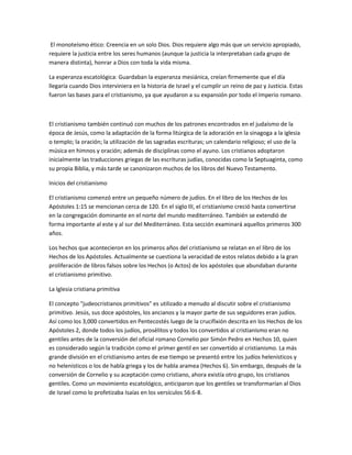 El monoteísmo ético: Creencia en un solo Dios. Dios requiere algo más que un servicio apropiado,
requiere la justicia entre los seres humanos (aunque la justicia la interpretaban cada grupo de
manera distinta), honrar a Dios con toda la vida misma.

La esperanza escatológica: Guardaban la esperanza mesiánica, creían firmemente que el día
llegaría cuando Dios interviniera en la historia de Israel y el cumplir un reino de paz y Justicia. Estas
fueron las bases para el cristianismo, ya que ayudaron a su expansión por todo el Imperio romano.



El cristianismo también continuó con muchos de los patrones encontrados en el judaísmo de la
época de Jesús, como la adaptación de la forma litúrgica de la adoración en la sinagoga a la iglesia
o templo; la oración; la utilización de las sagradas escrituras; un calendario religioso; el uso de la
música en himnos y oración; además de disciplinas como el ayuno. Los cristianos adoptaron
inicialmente las traducciones griegas de las escrituras judías, conocidas como la Septuaginta, como
su propia Biblia, y más tarde se canonizaron muchos de los libros del Nuevo Testamento.

Inicios del cristianismo

El cristianismo comenzó entre un pequeño número de judíos. En el libro de los Hechos de los
Apóstoles 1:15 se mencionan cerca de 120. En el siglo III, el cristianismo creció hasta convertirse
en la congregación dominante en el norte del mundo mediterráneo. También se extendió de
forma importante al este y al sur del Mediterráneo. Esta sección examinará aquellos primeros 300
años.

Los hechos que acontecieron en los primeros años del cristianismo se relatan en el libro de los
Hechos de los Apóstoles. Actualmente se cuestiona la veracidad de estos relatos debido a la gran
proliferación de libros falsos sobre los Hechos (o Actos) de los apóstoles que abundaban durante
el cristianismo primitivo.

La Iglesia cristiana primitiva

El concepto "judeocristianos primitivos" es utilizado a menudo al discutir sobre el cristianismo
primitivo. Jesús, sus doce apóstoles, los ancianos y la mayor parte de sus seguidores eran judíos.
Así como los 3,000 convertidos en Pentecostés luego de la crucifixión descrita en los Hechos de los
Apóstoles 2, donde todos los judíos, prosélitos y todos los convertidos al cristianismo eran no
gentiles antes de la conversión del oficial romano Cornelio por Simón Pedro en Hechos 10, quien
es considerado según la tradición como el primer gentil en ser convertido al cristianismo. La más
grande división en el cristianismo antes de ese tiempo se presentó entre los judíos helenísticos y
no helenísticos o los de habla griega y los de habla aramea (Hechos 6). Sin embargo, después de la
conversión de Cornelio y su aceptación como cristiano, ahora existía otro grupo, los cristianos
gentiles. Como un movimiento escatológico, anticiparon que los gentiles se transformarían al Dios
de Israel como lo profetizaba Isaías en los versículos 56:6-8.
 