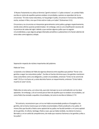 El Nuevo Testamento no utiliza el término "gentil-cristiano" o "judío-cristiano", en cambio Pablo
escribe en contra de aquéllos quienes estaban circuncidados, quienes se separaban de los no
circuncisos: "En esta nueva naturaleza, no hay griego ni judío, circunciso ni incircunciso, bárbaro,
escita, esclavo ni libre, sino que Cristo está en todo y en todos" (Colosenses 3:11).

Circuncisos y no circuncisos se interpretan generalmente como judíos y griegos respectivamente,
siendo estos últimos quienes predominaban. Sin embargo, esto es una simplificación excesiva de
la provincia de Judea del siglo I debido a que existían algunos judíos que no seguían
circuncidándose, y que algunos griegos (llamados prosélitos o judaizantes) sí lo hacían además de
otros tales como egipcios y etíope.




Separación respecto de núcleos importantes del judaísmo

Pablo de Tarso.

La Epístola a los Gálatas de Pablo da vigorosa distancia entre aquéllos que podrían "forzar a los
gentiles a seguir las costumbres judías". Escribe en fuertes términos que si los gentiles mantienen
estas costumbres como una obligación, y están circuncidados, entonces "Cristo no les servirá de
nada" (5:2) y si no fuera así, y estos decretos fueran un requerimiento, entonces "Cristo habría
muerto en vano" (2:21).



Pablo dice en esta carta, y en otras más, que este mensaje no va en contradicción con los doce
apóstoles. Sin embargo, a él se le envió para el bien de aquéllos que no estaban circuncidados, así
como Pedro fue enviado a aquellos circuncidados, tal como lo escribe en Gálatas 2:7-9:



  "Al contrario, reconocieron que a mí se me había encomendado predicar el Evangelio a los
gentiles, de la misma manera que se le había encomendado a Pedro predicarlo a los judíos. El
mismo Dios que facultó a Pedro como apóstol de los judíos me facultó también a mí como apóstol
de los gentiles. En efecto, Santiago, Pedro y Juan, que yo había recibido, nos dieron la mano a
Bernabé y a mí en señal de compañerismo, de modo que nosotros fuéramos a los gentiles y ellos a
los judíos".
 