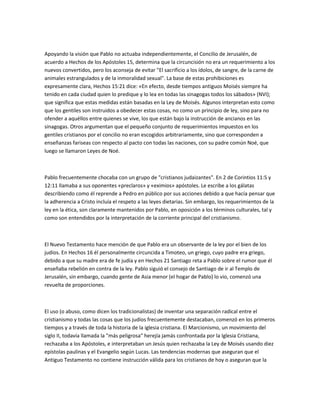 Apoyando la visión que Pablo no actuaba independientemente, el Concilio de Jerusalén, de
acuerdo a Hechos de los Apóstoles 15, determina que la circuncisión no era un requerimiento a los
nuevos convertidos, pero los aconseja de evitar "El sacrificio a los ídolos, de sangre, de la carne de
animales estrangulados y de la inmoralidad sexual". La base de estas prohibiciones es
expresamente clara, Hechos 15:21 dice: «En efecto, desde tiempos antiguos Moisés siempre ha
tenido en cada ciudad quien lo predique y lo lea en todas las sinagogas todos los sábados» (NVI);
que significa que estas medidas están basadas en la Ley de Moisés. Algunos interpretan esto como
que los gentiles son instruidos a obedecer estas cosas, no como un principio de ley, sino para no
ofender a aquéllos entre quienes se vive, los que están bajo la instrucción de ancianos en las
sinagogas. Otros argumentan que el pequeño conjunto de requerimientos impuestos en los
gentiles cristianos por el concilio no eran escogidos arbitrariamente, sino que corresponden a
enseñanzas fariseas con respecto al pacto con todas las naciones, con su padre común Noé, que
luego se llamaron Leyes de Noé.



Pablo frecuentemente chocaba con un grupo de "cristianos judaizantes". En 2 de Corintios 11:5 y
12:11 llamaba a sus oponentes «preclaros» y «eximios» apóstoles. Le escribe a los gálatas
describiendo como él reprende a Pedro en público por sus acciones debido a que hacía pensar que
la adherencia a Cristo incluía el respeto a las leyes dietarias. Sin embargo, los requerimientos de la
ley en la ética, son claramente mantenidos por Pablo, en oposición a los términos culturales, tal y
como son entendidos por la interpretación de la corriente principal del cristianismo.



El Nuevo Testamento hace mención de que Pablo era un observante de la ley por el bien de los
judíos. En Hechos 16 él personalmente circuncida a Timoteo, un griego, cuyo padre era griego,
debido a que su madre era de fe judía y en Hechos 21 Santiago reta a Pablo sobre el rumor que él
enseñaba rebelión en contra de la ley. Pablo siguió el consejo de Santiago de ir al Templo de
Jerusalén, sin embargo, cuando gente de Asia menor (el hogar de Pablo) lo vio, comenzó una
revuelta de proporciones.



El uso (o abuso, como dicen los tradicionalistas) de inventar una separación radical entre el
cristianismo y todas las cosas que los judíos frecuentemente destacaban, comenzó en los primeros
tiempos y a través de toda la historia de la iglesia cristiana. El Marcionismo, un movimiento del
siglo II, todavía llamada la "más peligrosa" herejía jamás confrontada por la Iglesia Cristiana,
rechazaba a los Apóstoles, e interpretaban un Jesús quien rechazaba la Ley de Moisés usando diez
epístolas paulinas y el Evangelio según Lucas. Las tendencias modernas que aseguran que el
Antiguo Testamento no contiene instrucción válida para los cristianos de hoy o aseguran que la
 