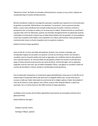 "libertad en Cristo" de Pablo son llamadas antinomianismo, aunque es muy común, todavía son
condenadas bajo el nombre de Marcionismo.



Muchos estudiosos modernos se preguntan qué pasó a aquellos que requerían la circuncisión para
los gentiles convertidos. Refiriéndose a los apóstoles "no paulinos" como nazarenos (Jacobo,
Pedro, y Juan), estos estudiosos han juntado evidencias que los judíos cristianos crecieron y
prosperaron por un tiempo en Judea y en las áreas que la rodean. Posteriormente se convirtieron
a grupos tales como los Ebionistas, quienes son llamados derogativamente re-judaizantes quienes
rechazaban el movimiento cristiano que se había desarrollado entre los gentiles. En otras palabras,
creían que la quiebra entre Pablo y otros apóstoles era radical y permanente. Estas perspectivas
controversiales tienen un fuerte respaldo entre la academia moderna.

[editar] Final de la etapa apostólica



Hacia el año 62, el sumo sacerdote del judaísmo, Ananías, hizo arrestar a Santiago, que
encabezaba la Iglesia de Jerusalén y le ajustició. Uno de sus hermanos, Simón, fue llamado a
sucederle, pero la situación política de Israel se agravaba y los conflictos internos del judaísmo
eran cada día mayores. Se cree que Pablo fue decapitado y Pedro fue muerto crucificado boca
abajo en Roma durante la persecución por parte de Nerón. Al final del siglo I, de los apóstoles
originales vivía tan solo Juan, que se había trasladado a Éfeso, cuya iglesia se considera madre de
muchas de Asia Menor y Grecia, donde se manifestaban brotes gnósticos.



Con el emperador Vespasiano, el cristianismo siguió extendiéndose, hasta que en el año 90 con el
imperio bajo el emperador Nerva (de quien dice su biógrafo Xifilino que «no permitió que se
acusase a nadie por haber observado las ceremonias de la religión judaica o haber descuidado el
culto de los dioses»), pudo regresar Juan a Éfeso, y pocos años después falleció, a edad muy
avanzada. Con su muerte (hacia el año 100) concluye la etapa apostólica.



La Didajé y otros escritos de los Padres Apostólicos documentan las principales prácticas de la
iglesia primitiva.

[editar] Mártires del siglo I



  Esteban el primer mártir.

  Santiago el Mayor, apóstol.
 