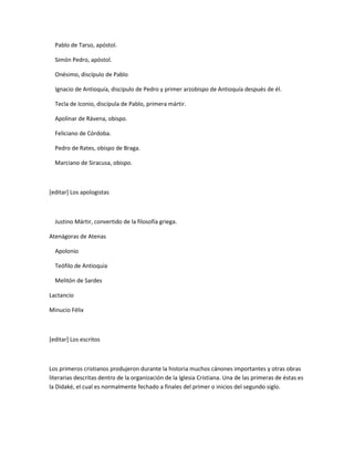 Pablo de Tarso, apóstol.

  Simón Pedro, apóstol.

  Onésimo, discípulo de Pablo

  Ignacio de Antioquía, discípulo de Pedro y primer arzobispo de Antioquía después de él.

  Tecla de Iconio, discípula de Pablo, primera mártir.

  Apolinar de Rávena, obispo.

  Feliciano de Córdoba.

  Pedro de Rates, obispo de Braga.

  Marciano de Siracusa, obispo.



[editar] Los apologistas



  Justino Mártir, convertido de la filosofía griega.

Atenágoras de Atenas

  Apolonio

  Teófilo de Antioquía

  Melitón de Sardes

Lactancio

Minucio Félix



[editar] Los escritos



Los primeros cristianos produjeron durante la historia muchos cánones importantes y otras obras
literarias descritas dentro de la organización de la Iglesia Cristiana. Una de las primeras de éstas es
la Didaké, el cual es normalmente fechado a finales del primer o inicios del segundo siglo.
 
