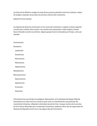 Las Actas de los Mártires recogen las actas de los procesos judiciales contra los cristianos, relatos
de testigos y leyendas varias sobre los primeros mártires del cristianismo.

[editar] Primeras herejías



Las disputas de doctrinas comenzaron en los inicios del cristianismo. La iglesia cristiana organizó
concilios para resolver estos asuntos. Los concilios que representan a toda la iglesia cristiana
fueron llamados concilios ecuménicos. Algunos grupos fueron rechazados por herejes, como por
ejemplo:



Simonianismo

Nicolaísmo

  Judaizantes

  Gnosticismo

  Marcionismo

  Montanismo

  Adopcionismo

Mandeanismo

Monarquianismo

  Nestorianismo

  Apolinarismo

  Arrianismo

  Docetismo



El Arrianismo fue una herejía muy peligrosa. Básicamente, Arrio (discípulo del obispo Pablo de
Samosata) era un líder entre los cristianos quien tenía un entendimiento muy particular del
movimiento trinitarista, reflejando la divinidad natural de Cristo. Aunque muchos de los escritos
de Arrio fueron destruidos por el emperador Constantino, podemos inferir que los argumentos de
Atanasio de Alejandría contra Arrio, dan alguna idea del movimiento.
 
