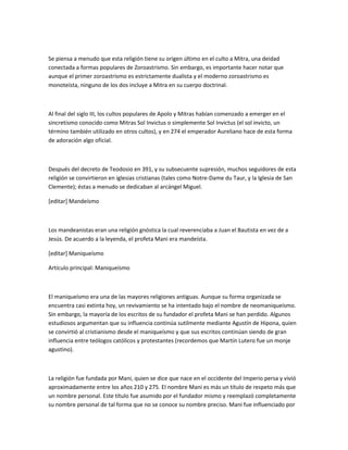 Se piensa a menudo que esta religión tiene su origen último en el culto a Mitra, una deidad
conectada a formas populares de Zoroastrismo. Sin embargo, es importante hacer notar que
aunque el primer zoroastrismo es estrictamente dualista y el moderno zoroastrismo es
monoteísta, ninguno de los dos incluye a Mitra en su cuerpo doctrinal.



Al final del siglo III, los cultos populares de Apolo y Mitras habían comenzado a emerger en el
sincretismo conocido como Mitras Sol Invictus o simplemente Sol Invictus (el sol invicto, un
término también utilizado en otros cultos), y en 274 el emperador Aureliano hace de esta forma
de adoración algo oficial.



Después del decreto de Teodosio en 391, y su subsecuente supresión, muchos seguidores de esta
religión se convirtieron en iglesias cristianas (tales como Notre-Dame du Taur, y la Iglesia de San
Clemente); éstas a menudo se dedicaban al arcángel Miguel.

[editar] Mandeísmo



Los mandeanistas eran una religión gnóstica la cual reverenciaba a Juan el Bautista en vez de a
Jesús. De acuerdo a la leyenda, el profeta Mani era mandeísta.

[editar] Maniqueísmo

Artículo principal: Maniqueísmo



El maniqueísmo era una de las mayores religiones antiguas. Aunque su forma organizada se
encuentra casi extinta hoy, un revivamiento se ha intentado bajo el nombre de neomaniqueísmo.
Sin embargo, la mayoría de los escritos de su fundador el profeta Mani se han perdido. Algunos
estudiosos argumentan que su influencia continúa sutilmente mediante Agustín de Hipona, quien
se convirtió al cristianismo desde el maniqueísmo y que sus escritos continúan siendo de gran
influencia entre teólogos católicos y protestantes (recordemos que Martín Lutero fue un monje
agustino).



La religión fue fundada por Mani, quien se dice que nace en el occidente del Imperio persa y vivió
aproximadamente entre los años 210 y 275. El nombre Mani es más un título de respeto más que
un nombre personal. Este título fue asumido por el fundador mismo y reemplazó completamente
su nombre personal de tal forma que no se conoce su nombre preciso. Mani fue influenciado por
 