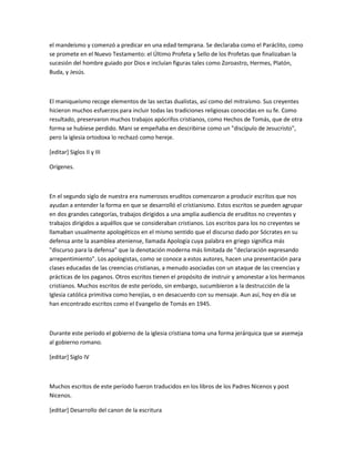 el mandeísmo y comenzó a predicar en una edad temprana. Se declaraba como el Paráclito, como
se promete en el Nuevo Testamento: el Último Profeta y Sello de los Profetas que finalizaban la
sucesión del hombre guiado por Dios e incluían figuras tales como Zoroastro, Hermes, Platón,
Buda, y Jesús.



El maniqueísmo recoge elementos de las sectas dualistas, así como del mitraísmo. Sus creyentes
hicieron muchos esfuerzos para incluir todas las tradiciones religiosas conocidas en su fe. Como
resultado, preservaron muchos trabajos apócrifos cristianos, como Hechos de Tomás, que de otra
forma se hubiese perdido. Mani se empeñaba en describirse como un "discípulo de Jesucristo",
pero la iglesia ortodoxa lo rechazó como hereje.

[editar] Siglos II y III

Orígenes.



En el segundo siglo de nuestra era numerosos eruditos comenzaron a producir escritos que nos
ayudan a entender la forma en que se desarrolló el cristianismo. Estos escritos se pueden agrupar
en dos grandes categorías, trabajos dirigidos a una amplia audiencia de eruditos no creyentes y
trabajos dirigidos a aquéllos que se consideraban cristianos. Los escritos para los no creyentes se
llamaban usualmente apologéticos en el mismo sentido que el discurso dado por Sócrates en su
defensa ante la asamblea ateniense, llamada Apología cuya palabra en griego significa más
"discurso para la defensa" que la denotación moderna más limitada de "declaración expresando
arrepentimiento". Los apologistas, como se conoce a estos autores, hacen una presentación para
clases educadas de las creencias cristianas, a menudo asociadas con un ataque de las creencias y
prácticas de los paganos. Otros escritos tienen el propósito de instruir y amonestar a los hermanos
cristianos. Muchos escritos de este período, sin embargo, sucumbieron a la destrucción de la
Iglesia católica primitiva como herejías, o en desacuerdo con su mensaje. Aun así, hoy en día se
han encontrado escritos como el Evangelio de Tomás en 1945.



Durante este período el gobierno de la iglesia cristiana toma una forma jerárquica que se asemeja
al gobierno romano.

[editar] Siglo IV



Muchos escritos de este período fueron traducidos en los libros de los Padres Nicenos y post
Nicenos.

[editar] Desarrollo del canon de la escritura
 
